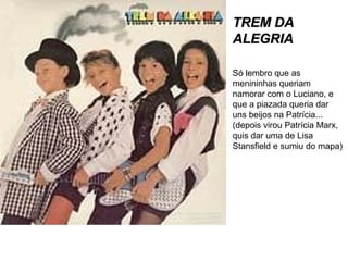 TREM DATREM DA
ALEGRIAALEGRIA
Só lembro que as
menininhas queriam
namorar com o Luciano, e
que a piazada queria dar
uns beijos na Patrícia...
(depois virou Patrícia Marx,
quis dar uma de Lisa
Stansfield e sumiu do mapa)
 