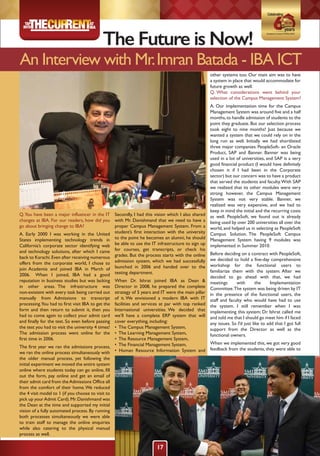 The Future is Now!
An Interview with Mr.Imran Batada - IBA ICT
Q.You have been a major influencer in the IT
changes at IBA. For our readers, how did you
go about bringing change to IBA?
A. Early 2000 I was working in the United
States implementing technology trends in
California’s corporate sector identifying web
and technology solutions, after which I came
back to Karachi.Even after receiving numerous
offers from the corporate world, I chose to
join Academia and joined IBA in March of
2006. When I joined, IBA had a good
reputation in business studies but was lacking
in other areas. The infrastructure was
non-existent with every task being carried out
manually from Admissions to transcript
processing.You had to first visit IBA to get the
form and then return to submit it, then you
had to come again to collect your admit card
and finally for the test. So even before passing
the test you had to visit the university 4 times!
The admission process went online for the
first time in 2006.
The first year we ran the admissions process,
we ran the online process simultaneously with
the older manual process, yet following the
initial experiment we moved the entire system
online where students today can go online, fill
out the form, pay online and get an email of
their admit card from theAdmissions Office all
from the comfort of their home.We reduced
the 4 visit model to 1 (if you choose to visit to
pick up yourAdmit Card).Mr.Danishmand was
the Dean at the time and supported my initial
vision of a fully automated process. By running
both processes simultaneously we were able
to train staff to manage the online enquiries
while also catering to the physical manual
process as well.
Secondly, I had this vision which I also shared
with Mr. Danishmand that we need to have a
proper Campus Management System. From a
student’s first interaction with the university
to the point he becomes an alumni, he should
be able to use the IT infrastructure to sign up
for courses, get transcripts, or check his
grades. But the process starts with the online
admission system, which we had successfully
launched in 2006 and handed over to the
testing department.
When Dr. Ishrat joined IBA as Dean &
Director in 2008, he prepared the complete
strategy of 5 years and IT were the main pillar
of it. We envisioned a modern IBA with IT
facilities and services at par with top ranked
International universities. We decided that
we’ll have a complete ERP system that will
cover everything, including:
• The Campus Management System,
• The Learning Management System,
• The Resource Management System,
• The Financial Management System,
• Human Resource Information System and
other systems too. Our main aim was to have
a system in place that would accommodate for
future growth as well.
Q. What considerations went behind your
selection of the Campus Management System?
A. Our implementation time for the Campus
Management System was around five and a half
months,to handle admission of students to the
point they graduate. But our selection process
took eight to nine months! Just because we
wanted a system that we could rely on in the
long run as well. Initially we had shortlisted
three major companies: PeopleSoft- an Oracle
Product, SAP and Banner. Banner was being
used in a lot of universities, and SAP is a very
good financial product (I would have definitely
chosen it if I had been in the Corporate
sector) but our concern was to have a product
that served the students and faculty.With SAP
we realized that its other modules were very
strong however, the Campus Management
System was not very stable. Banner, we
realized was very expensive, and we had to
keep in mind the initial and the recurring costs
as well. PeopleSoft, we found out is already
being used by over 200 universities all over the
world, and helped us in selecting as PeopleSoft
Campus Solution. The PeopleSoft Campus
Management System having 9 modules was
implemented in Summer 2010.
Before deciding on a contract with PeopleSoft,
we decided to hold a five-day comprehensive
workshop for the functional users to
familiarize them with the system. After we
decided to go ahead with that, we had
meetings with the Implementation
Committee.The system was being driven by IT
in the presence of the functional users, the
staff and faculty who would have had to use
the system. I still remember when I was
implementing this system; Dr. Ishrat called me
and told me that I should go meet him if I faced
any issues. So I’d just like to add that I got full
support from the Director as well as the
functional owners.
When we implemented this, we got very good
feedback from the students, they were able to
17
 