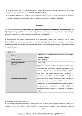 [3]
19. Την με αρ. πρωτ. 25623/5-6-2018 Απόφαση του Υπουργού Εσωτερικών σχετικά με τη συγκρότηση της Τεχνικής
Γραμματείας του άρθρου 5 της με αρ. 13022/24-4-2018 (Β’ 1377) ΚΥΑ.
20. Το από 13-11-2018 πρακτικό της Τεχνικής Γραμματείας του Προγράμματος με το οποίο εισηγείται την ένταξη του
έργου στο Πρόγραμμα «ΦΙΛΟΔΗΜΟΣ Ι» προς την αρμόδια Διεύθυνση του Υπουργείου Εσωτερικών.
ΑΠΟΦΑΣΙΖΕΙ
Την ένταξη του έργου με τίτλο «Αποχέτευση και Εγκατάσταση Επεξεργασίας Λυμάτων (ΕΕΛ) οικισμού Ερέτριας» στον
Άξονα Προτεραιότητας «Βελτίωση των βασικών περιβαλλοντικών υποδομών και ιδίως αυτών της επεξεργασίας των
λυμάτων», στο πλαίσιο της Πρόσκλησης II του Προγράμματος «ΦΙΛΟΔΗΜΟΣ Ι».
Η χρηματοδότηση του έργου πραγματοποιείται μέσω επενδυτικού δανείου που χορηγείται από το Ταμείο
Παρακαταθηκών και Δανείων, συνομολογείται με δανειακή σύμβαση μεταξύ του Κύριου του Έργου και του Ταμείου
Παρακαταθηκών και Δανείων και αποπληρώνεται από πόρους του Προγράμματος Δημοσίων Επενδύσεων (ΠΔΕ) του
Υπουργείου Εσωτερικών.
Α. ΣΤΟΙΧΕΙΑ ΕΡΓΟΥ
Τίτλος έργου
Αποχέτευση και Εγκατάσταση Επεξεργασίας Λυμάτων (ΕΕΛ)
οικισμού Ερέτριας
Κύριος του έργου ΔΕΥΑ Ερέτριας
Ποσό χρηματοδότησης
(Ομάδα Α)
13.672.240,53
Φυσικό Αντικείμενο Έργου
Το φυσικό αντικείμενο του έργου αφορά στην κατασκευή των
εσωτερικών και εξωτερικών δικτύων αποχέτευσης του
οικισμού Ερέτριας, του αγωγού προσαγωγής των λυμάτων
στην ΕΕΛ, των προβλεπόμενων στην προμελέτη 5
αντλιοστασίων, της ΕΕΛ δυναμικότητας 12.674 ι.κ (πρόβλεψη
για 20ετία) και του αγωγού διάθεσης της εκροής. Αντικείμενο
του έργου αποτελεί και η εποπτεία /επίβλεψη των εκσκαφικών
εργασιών από την αρμόδια Εφορεία Αρχαιοτήτων, οι εργασίες
ηλεκτροδότησης των αντλιοστασίων και της ΕΕΛ καθώς και η
αγορά αγροτεμαχίου , εμβαδού 26.579 τ.μ για την κατασκευή
της ΕΕΛ .
Β. ΔΙΑΔΙΚΑΣΙΑ ΧΡΗΜΑΤΟΔΟΤΗΣΗΣ ΕΡΓΟΥ
Η διαδικασία χρηματοδότησης και πληρωμών πραγματοποιείται σύμφωνα με τους όρους της απόφασης ένταξης και τα
οριζόμενα στην υπ’ αρ. 13022/24-04-2018 (ΦΕΚ 1377 Β) Κοινή Υπουργική Απόφαση «Ειδικό Πρόγραμμα Χορήγησης
Διανομή μέσω 'ΙΡΙΔΑ' με UID: 5bed47e8a6a68509a083a6bf στις 22/11/18 11:15
ΑΔΑ: ΩΡΜ8465ΧΘ7-1Τ7
 