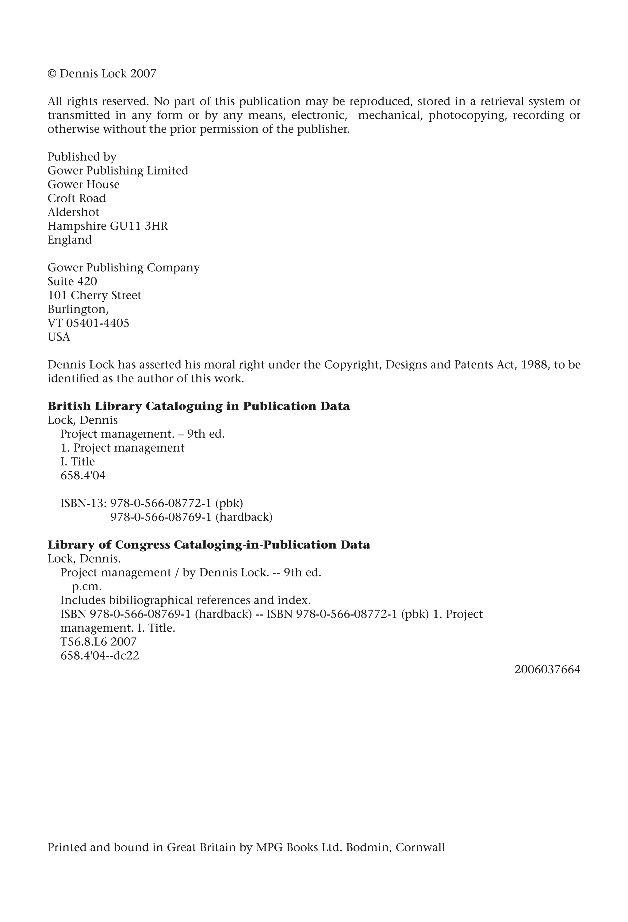 © Dennis Lock 2007
All rights reserved. No part of this publication may be reproduced, stored in a retrieval system or
transmitted in any form or by any means, electronic, mechanical, photocopying, recording or
otherwise without the prior permission of the publisher.
Published by
Gower Publishing Limited
Gower House
Croft Road
Aldershot
Hampshire GU11 3HR
England
Gower Publishing Company
Suite 420
101 Cherry Street
Burlington,
VT 05401-4405
USA
Dennis Lock has asserted his moral right under the Copyright, Designs and Patents Act, 1988, to be
identified as the author of this work.
British Library Cataloguing in Publication Data
Lock, Dennis
Project management. – 9th ed.
1. Project management
I. Title
658.4'04
ISBN-13: 978-0-566-08772-1 (pbk)
978-0-566-08769-1 (hardback)
Library of Congress Cataloging-in-Publication Data
Lock, Dennis.
Project management / by Dennis Lock. -- 9th ed.
p.cm.
Includes bibiliographical references and index.
ISBN 978-0-566-08769-1 (hardback) -- ISBN 978-0-566-08772-1 (pbk) 1. Project
management. I. Title.
T56.8.L6 2007
658.4'04--dc22
2006037664
Printed and bound in Great Britain by MPG Books Ltd. Bodmin, Cornwall
 