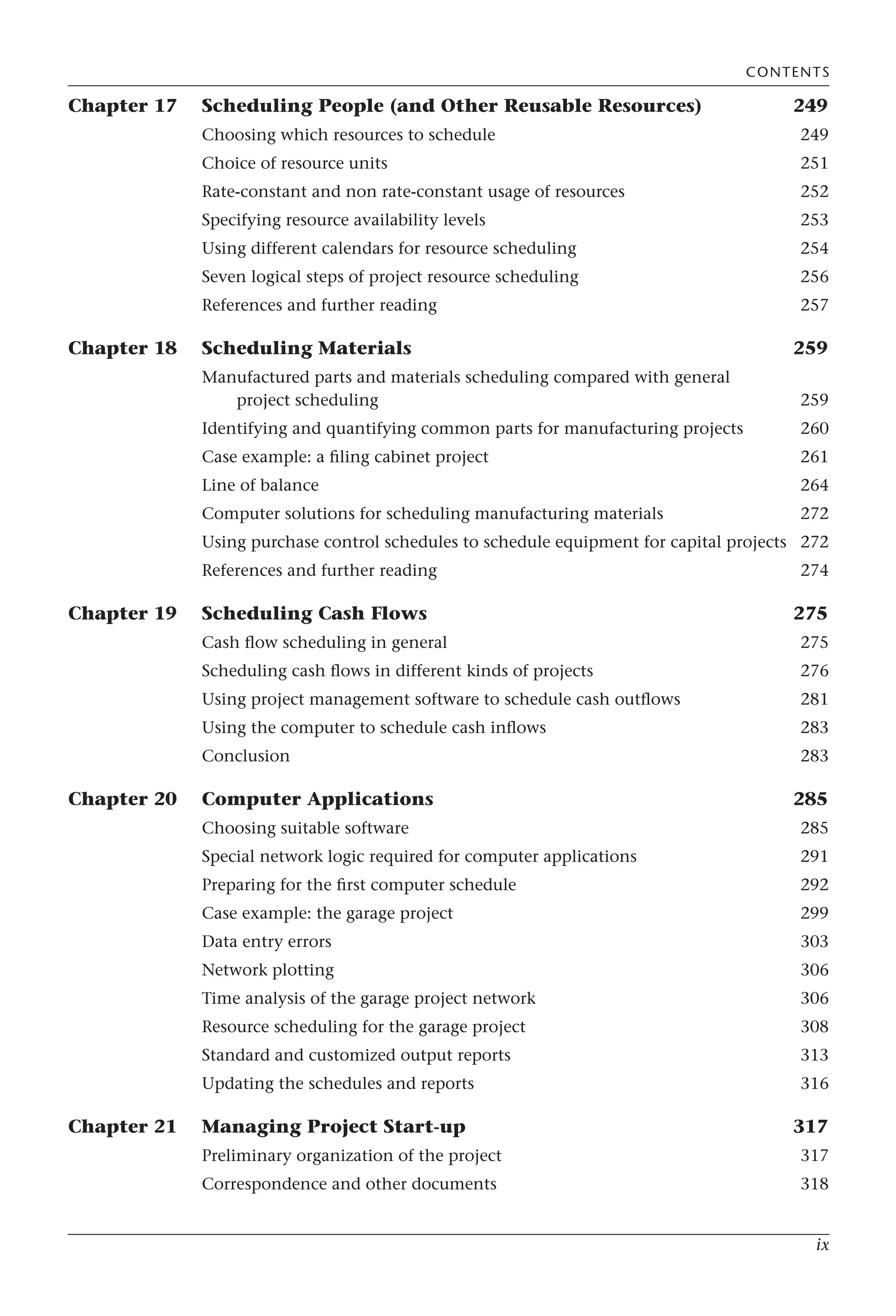 ix
Chapter 17 Scheduling People (and Other Reusable Resources) 249
Choosing which resources to schedule 249
Choice of resource units 251
Rate-constant and non rate-constant usage of resources 252
Specifying resource availability levels 253
Using different calendars for resource scheduling 254
Seven logical steps of project resource scheduling 256
References and further reading 257
Chapter 18 Scheduling Materials 259
Manufactured parts and materials scheduling compared with general
project scheduling 259
Identifying and quantifying common parts for manufacturing projects 260
Case example: a filing cabinet project 261
Line of balance 264
Computer solutions for scheduling manufacturing materials 272
Using purchase control schedules to schedule equipment for capital projects 272
References and further reading 274
Chapter 19 Scheduling Cash Flows 275
Cash flow scheduling in general 275
Scheduling cash flows in different kinds of projects 276
Using project management software to schedule cash outflows 281
Using the computer to schedule cash inflows 283
Conclusion 283
Chapter 20 Computer Applications 285
Choosing suitable software 285
Special network logic required for computer applications 291
Preparing for the first computer schedule 292
Case example: the garage project 299
Data entry errors 303
Network plotting 306
Time analysis of the garage project network 306
Resource scheduling for the garage project 308
Standard and customized output reports 313
Updating the schedules and reports 316
Chapter 21 Managing Project Start-up 317
Preliminary organization of the project 317
Correspondence and other documents 318
CONTENTS
 