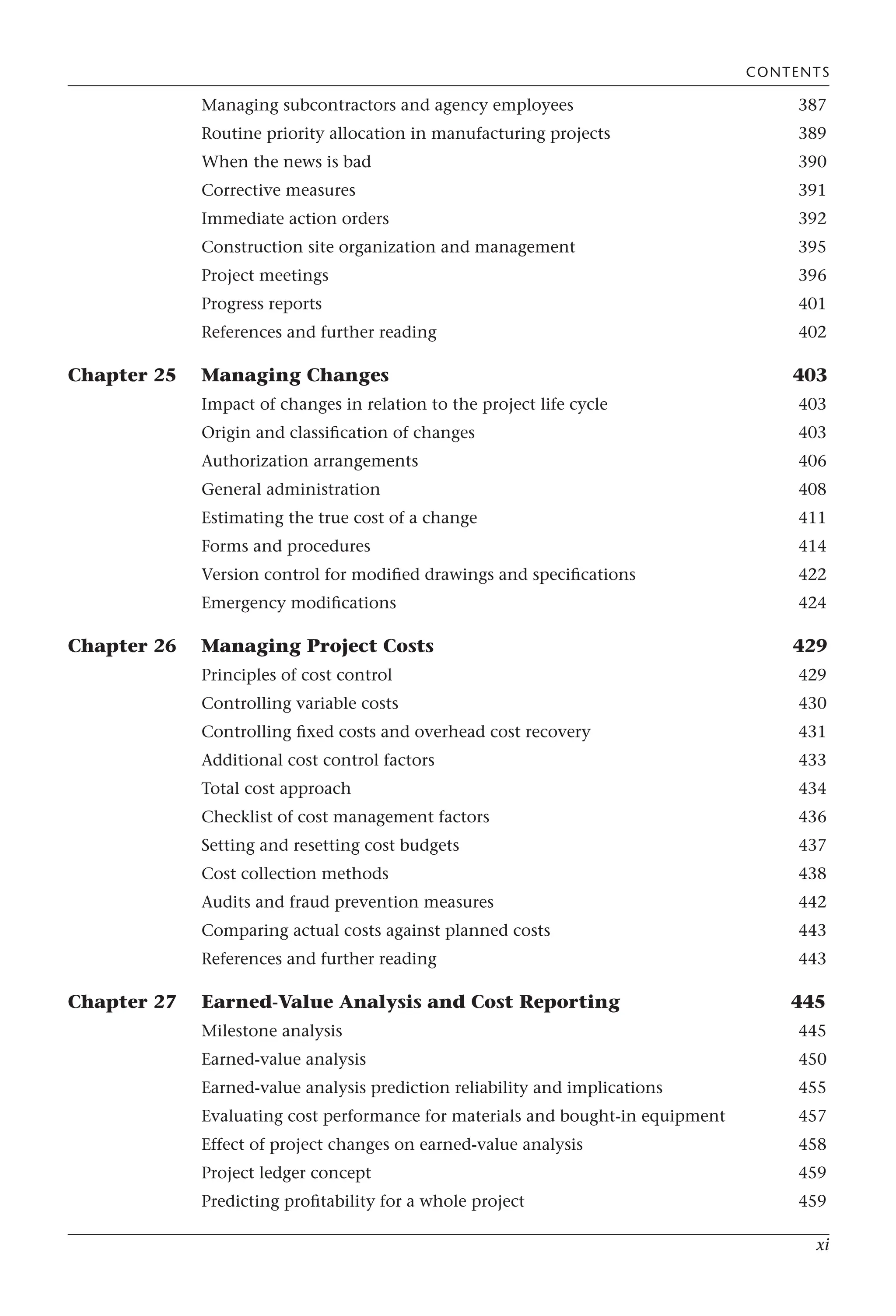 xi
Managing subcontractors and agency employees 387
Routine priority allocation in manufacturing projects 389
When the news is bad 390
Corrective measures 391
Immediate action orders 392
Construction site organization and management 395
Project meetings 396
Progress reports 401
References and further reading 402
Chapter 25 Managing Changes 403
Impact of changes in relation to the project life cycle 403
Origin and classification of changes 403
Authorization arrangements 406
General administration 408
Estimating the true cost of a change 411
Forms and procedures 414
Version control for modified drawings and specifications 422
Emergency modifications 424
Chapter 26 Managing Project Costs 429
Principles of cost control 429
Controlling variable costs 430
Controlling fixed costs and overhead cost recovery 431
Additional cost control factors 433
Total cost approach 434
Checklist of cost management factors 436
Setting and resetting cost budgets 437
Cost collection methods 438
Audits and fraud prevention measures 442
Comparing actual costs against planned costs 443
References and further reading 443
Chapter 27 Earned-Value Analysis and Cost Reporting 445
Milestone analysis 445
Earned-value analysis 450
Earned-value analysis prediction reliability and implications 455
Evaluating cost performance for materials and bought-in equipment 457
Effect of project changes on earned-value analysis 458
Project ledger concept 459
Predicting profitability for a whole project 459
CONTENTS
 