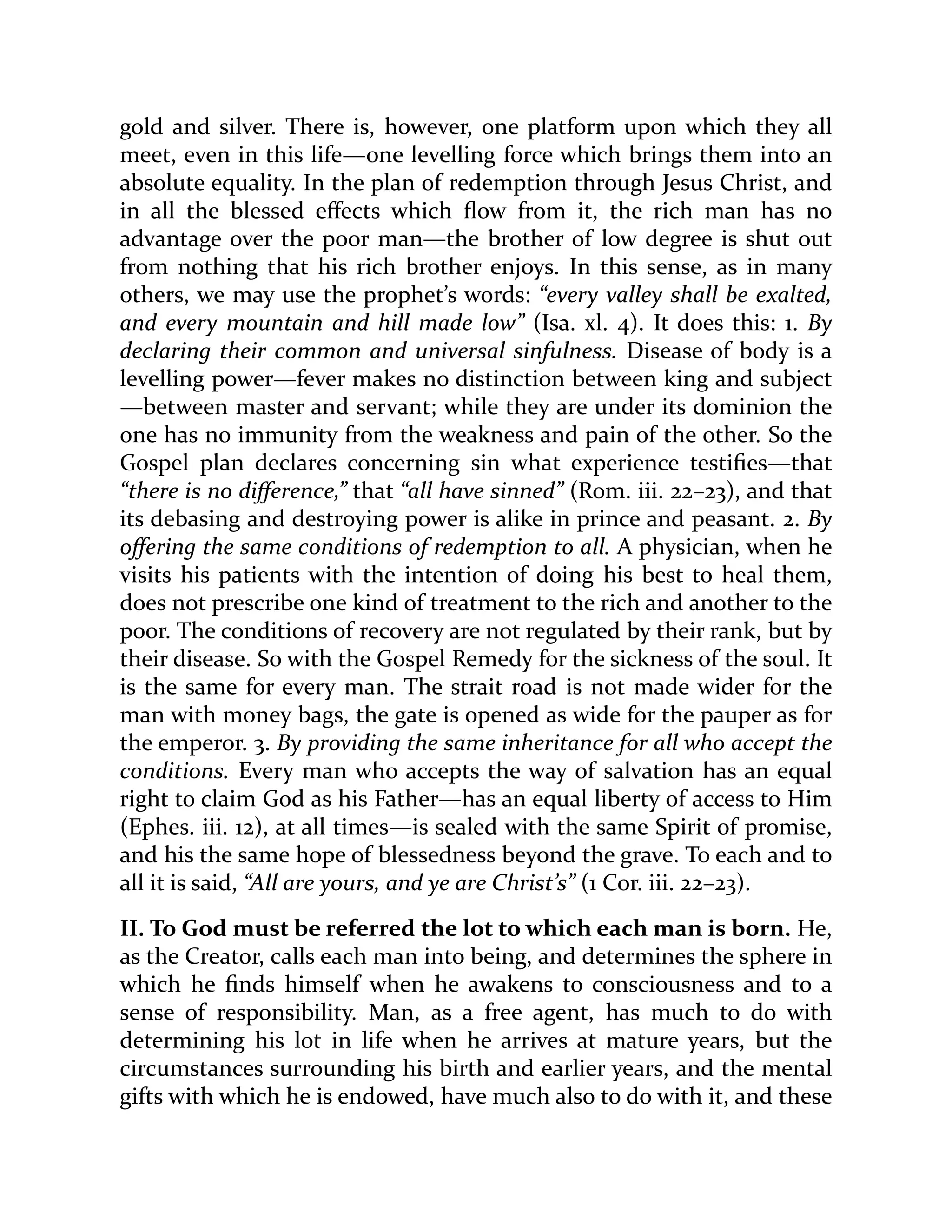 gold and silver. There is, however, one platform upon which they all
meet, even in this life—one levelling force which brings them into an
absolute equality. In the plan of redemption through Jesus Christ, and
in all the blessed effects which flow from it, the rich man has no
advantage over the poor man—the brother of low degree is shut out
from nothing that his rich brother enjoys. In this sense, as in many
others, we may use the prophet’s words: “every valley shall be exalted,
and every mountain and hill made low” (Isa. xl. 4). It does this: 1. By
declaring their common and universal sinfulness. Disease of body is a
levelling power—fever makes no distinction between king and subject
—between master and servant; while they are under its dominion the
one has no immunity from the weakness and pain of the other. So the
Gospel plan declares concerning sin what experience testifies—that
“there is no difference,” that “all have sinned” (Rom. iii. 22–23), and that
its debasing and destroying power is alike in prince and peasant. 2. By
offering the same conditions of redemption to all. A physician, when he
visits his patients with the intention of doing his best to heal them,
does not prescribe one kind of treatment to the rich and another to the
poor. The conditions of recovery are not regulated by their rank, but by
their disease. So with the Gospel Remedy for the sickness of the soul. It
is the same for every man. The strait road is not made wider for the
man with money bags, the gate is opened as wide for the pauper as for
the emperor. 3. By providing the same inheritance for all who accept the
conditions. Every man who accepts the way of salvation has an equal
right to claim God as his Father—has an equal liberty of access to Him
(Ephes. iii. 12), at all times—is sealed with the same Spirit of promise,
and his the same hope of blessedness beyond the grave. To each and to
all it is said, “All are yours, and ye are Christ’s” (1 Cor. iii. 22–23).
II. To God must be referred the lot to which each man is born. He,
as the Creator, calls each man into being, and determines the sphere in
which he finds himself when he awakens to consciousness and to a
sense of responsibility. Man, as a free agent, has much to do with
determining his lot in life when he arrives at mature years, but the
circumstances surrounding his birth and earlier years, and the mental
gifts with which he is endowed, have much also to do with it, and these
 