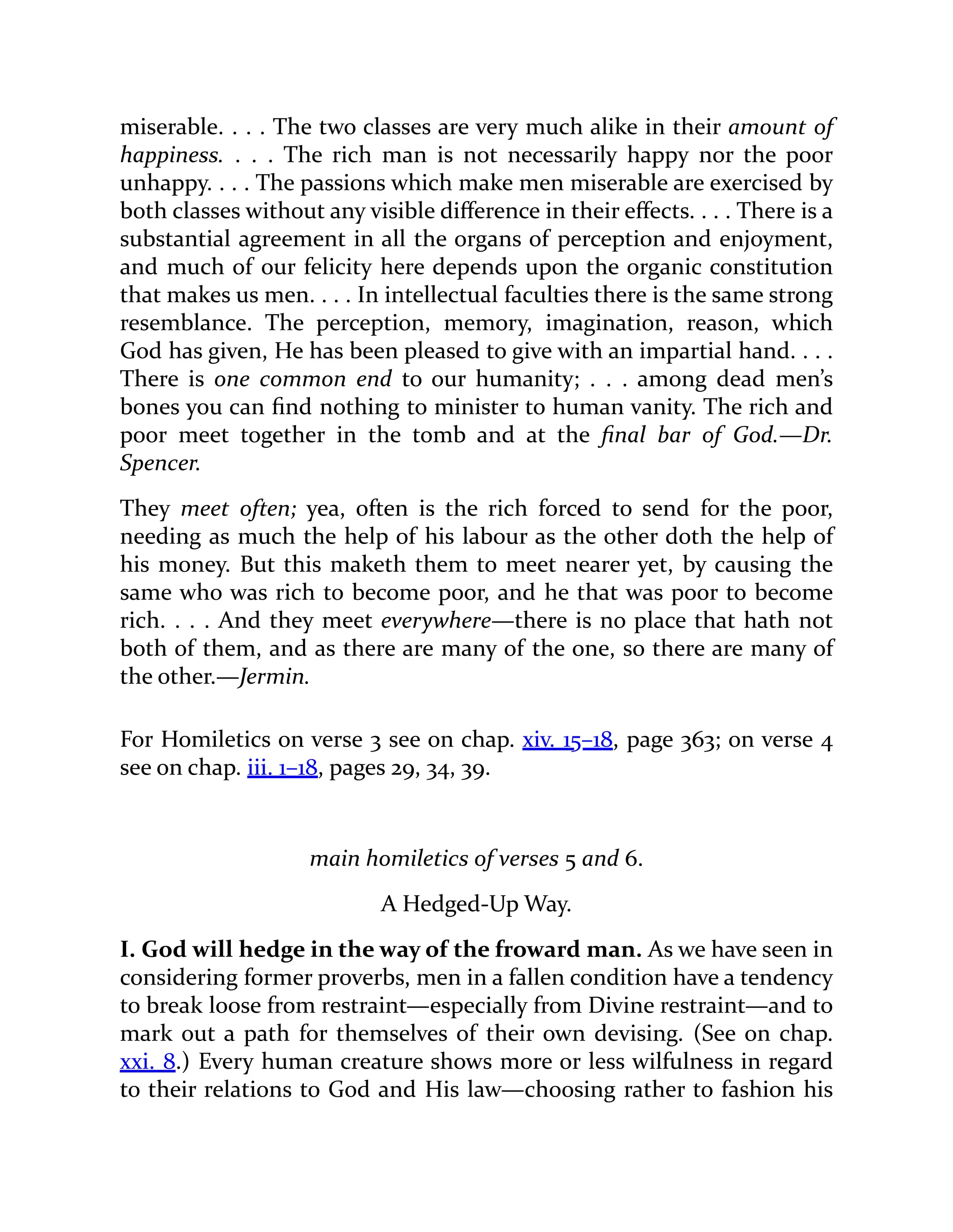 miserable. . . . The two classes are very much alike in their amount of
happiness. . . . The rich man is not necessarily happy nor the poor
unhappy. . . . The passions which make men miserable are exercised by
both classes without any visible difference in their effects. . . . There is a
substantial agreement in all the organs of perception and enjoyment,
and much of our felicity here depends upon the organic constitution
that makes us men. . . . In intellectual faculties there is the same strong
resemblance. The perception, memory, imagination, reason, which
God has given, He has been pleased to give with an impartial hand. . . .
There is one common end to our humanity; . . . among dead men’s
bones you can find nothing to minister to human vanity. The rich and
poor meet together in the tomb and at the final bar of God.—Dr.
Spencer.
They meet often; yea, often is the rich forced to send for the poor,
needing as much the help of his labour as the other doth the help of
his money. But this maketh them to meet nearer yet, by causing the
same who was rich to become poor, and he that was poor to become
rich. . . . And they meet everywhere—there is no place that hath not
both of them, and as there are many of the one, so there are many of
the other.—Jermin.
For Homiletics on verse 3 see on chap. xiv. 15–18, page 363; on verse 4
see on chap. iii. 1–18, pages 29, 34, 39.
main homiletics of verses 5 and 6.
A Hedged-Up Way.
I. God will hedge in the way of the froward man. As we have seen in
considering former proverbs, men in a fallen condition have a tendency
to break loose from restraint—especially from Divine restraint—and to
mark out a path for themselves of their own devising. (See on chap.
xxi. 8.) Every human creature shows more or less wilfulness in regard
to their relations to God and His law—choosing rather to fashion his
 