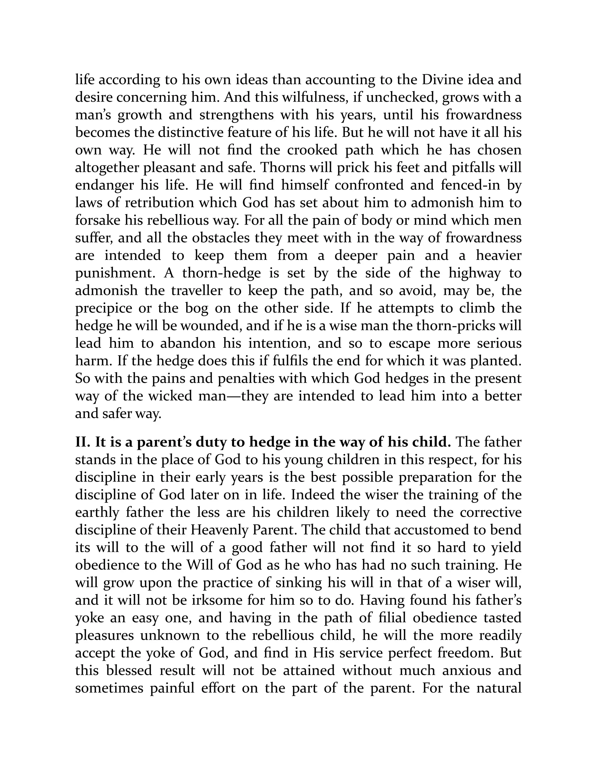 life according to his own ideas than accounting to the Divine idea and
desire concerning him. And this wilfulness, if unchecked, grows with a
man’s growth and strengthens with his years, until his frowardness
becomes the distinctive feature of his life. But he will not have it all his
own way. He will not find the crooked path which he has chosen
altogether pleasant and safe. Thorns will prick his feet and pitfalls will
endanger his life. He will find himself confronted and fenced-in by
laws of retribution which God has set about him to admonish him to
forsake his rebellious way. For all the pain of body or mind which men
suffer, and all the obstacles they meet with in the way of frowardness
are intended to keep them from a deeper pain and a heavier
punishment. A thorn-hedge is set by the side of the highway to
admonish the traveller to keep the path, and so avoid, may be, the
precipice or the bog on the other side. If he attempts to climb the
hedge he will be wounded, and if he is a wise man the thorn-pricks will
lead him to abandon his intention, and so to escape more serious
harm. If the hedge does this if fulfils the end for which it was planted.
So with the pains and penalties with which God hedges in the present
way of the wicked man—they are intended to lead him into a better
and safer way.
II. It is a parent’s duty to hedge in the way of his child. The father
stands in the place of God to his young children in this respect, for his
discipline in their early years is the best possible preparation for the
discipline of God later on in life. Indeed the wiser the training of the
earthly father the less are his children likely to need the corrective
discipline of their Heavenly Parent. The child that accustomed to bend
its will to the will of a good father will not find it so hard to yield
obedience to the Will of God as he who has had no such training. He
will grow upon the practice of sinking his will in that of a wiser will,
and it will not be irksome for him so to do. Having found his father’s
yoke an easy one, and having in the path of filial obedience tasted
pleasures unknown to the rebellious child, he will the more readily
accept the yoke of God, and find in His service perfect freedom. But
this blessed result will not be attained without much anxious and
sometimes painful effort on the part of the parent. For the natural
 