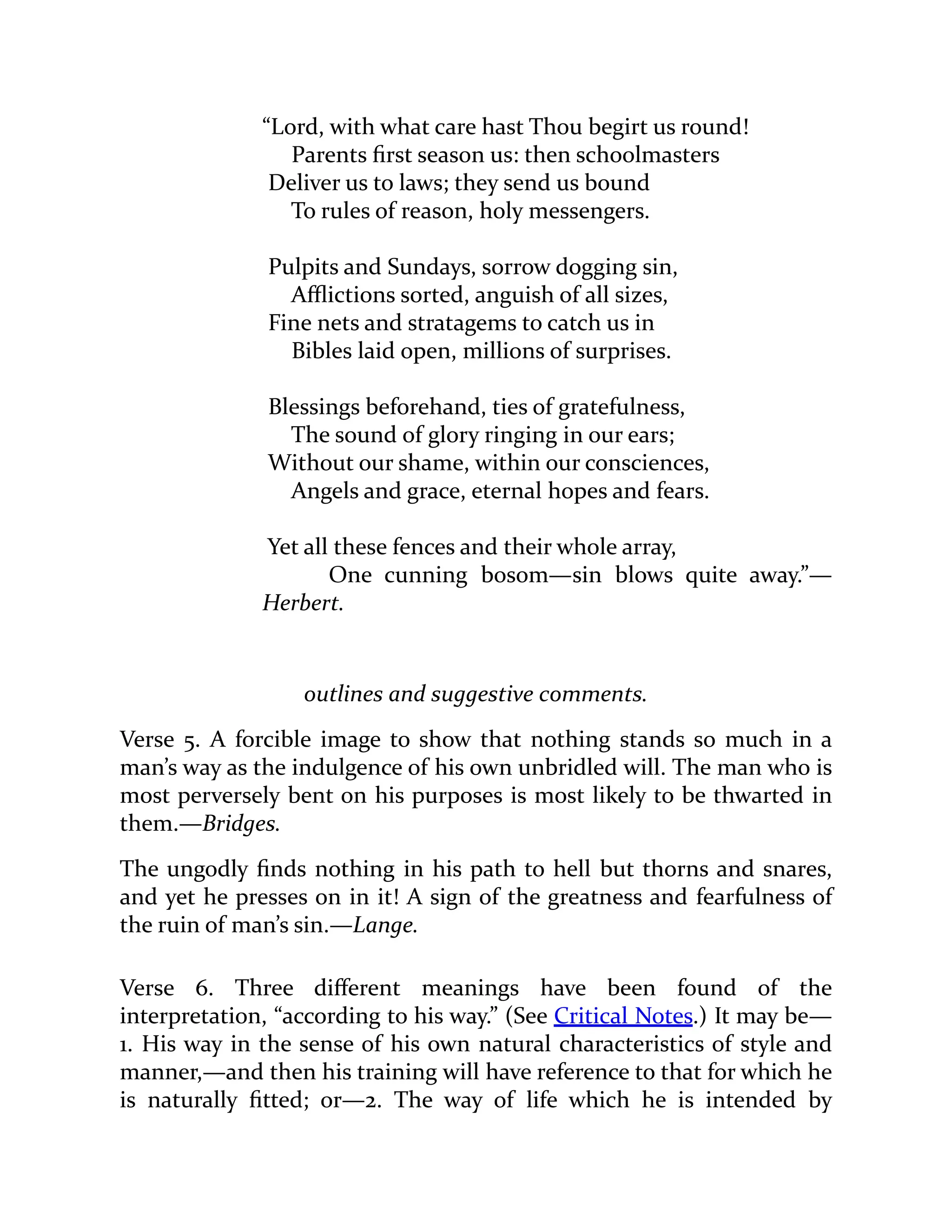 “Lord, with what care hast Thou begirt us round!
Parents first season us: then schoolmasters
Deliver us to laws; they send us bound
To rules of reason, holy messengers.
Pulpits and Sundays, sorrow dogging sin,
Afflictions sorted, anguish of all sizes,
Fine nets and stratagems to catch us in
Bibles laid open, millions of surprises.
Blessings beforehand, ties of gratefulness,
The sound of glory ringing in our ears;
Without our shame, within our consciences,
Angels and grace, eternal hopes and fears.
Yet all these fences and their whole array,
One cunning bosom—sin blows quite away.”—
Herbert.
outlines and suggestive comments.
Verse 5. A forcible image to show that nothing stands so much in a
man’s way as the indulgence of his own unbridled will. The man who is
most perversely bent on his purposes is most likely to be thwarted in
them.—Bridges.
The ungodly finds nothing in his path to hell but thorns and snares,
and yet he presses on in it! A sign of the greatness and fearfulness of
the ruin of man’s sin.—Lange.
Verse 6. Three different meanings have been found of the
interpretation, “according to his way.” (See Critical Notes.) It may be—
1. His way in the sense of his own natural characteristics of style and
manner,—and then his training will have reference to that for which he
is naturally fitted; or—2. The way of life which he is intended by
 