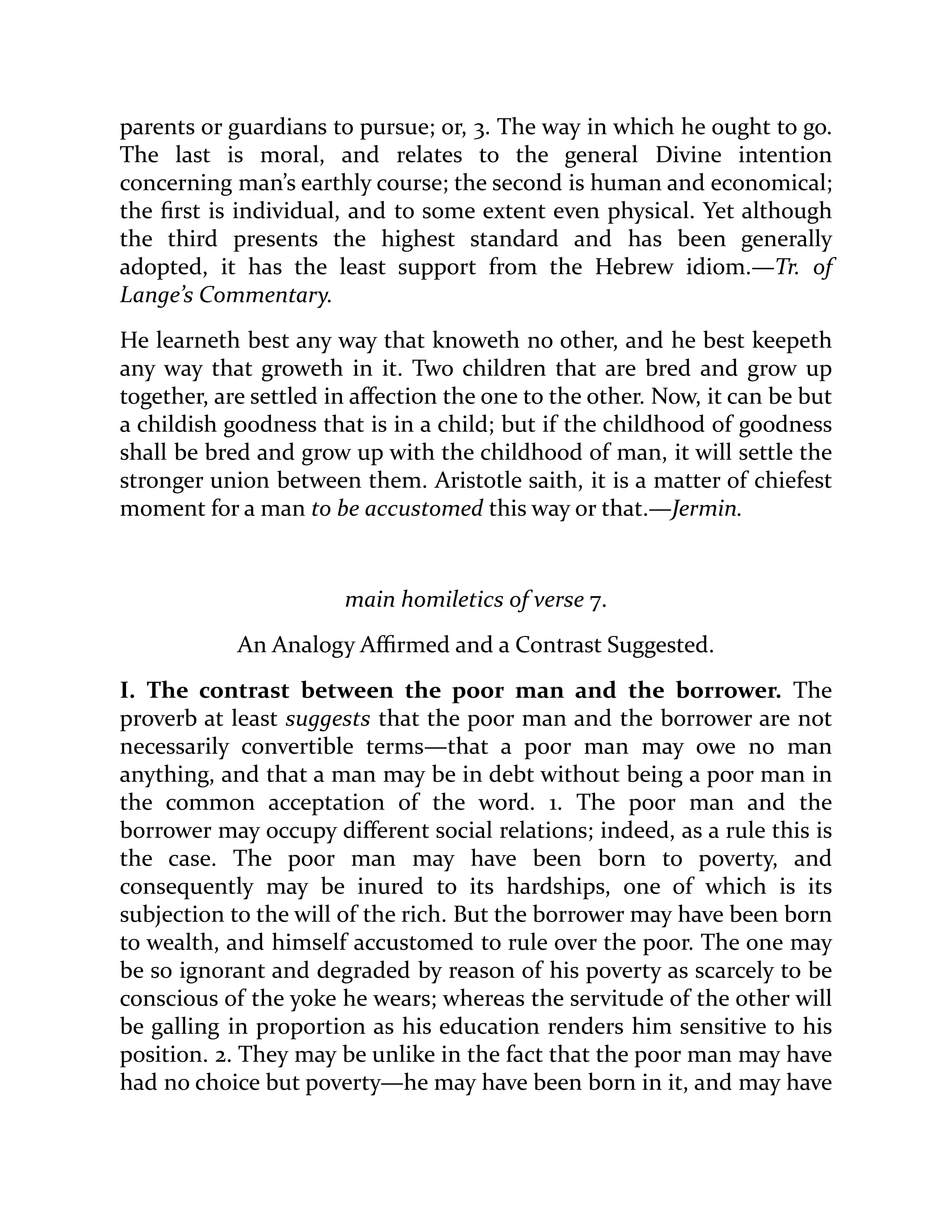 parents or guardians to pursue; or, 3. The way in which he ought to go.
The last is moral, and relates to the general Divine intention
concerning man’s earthly course; the second is human and economical;
the first is individual, and to some extent even physical. Yet although
the third presents the highest standard and has been generally
adopted, it has the least support from the Hebrew idiom.—Tr. of
Lange’s Commentary.
He learneth best any way that knoweth no other, and he best keepeth
any way that groweth in it. Two children that are bred and grow up
together, are settled in affection the one to the other. Now, it can be but
a childish goodness that is in a child; but if the childhood of goodness
shall be bred and grow up with the childhood of man, it will settle the
stronger union between them. Aristotle saith, it is a matter of chiefest
moment for a man to be accustomed this way or that.—Jermin.
main homiletics of verse 7.
An Analogy Affirmed and a Contrast Suggested.
I. The contrast between the poor man and the borrower. The
proverb at least suggests that the poor man and the borrower are not
necessarily convertible terms—that a poor man may owe no man
anything, and that a man may be in debt without being a poor man in
the common acceptation of the word. 1. The poor man and the
borrower may occupy different social relations; indeed, as a rule this is
the case. The poor man may have been born to poverty, and
consequently may be inured to its hardships, one of which is its
subjection to the will of the rich. But the borrower may have been born
to wealth, and himself accustomed to rule over the poor. The one may
be so ignorant and degraded by reason of his poverty as scarcely to be
conscious of the yoke he wears; whereas the servitude of the other will
be galling in proportion as his education renders him sensitive to his
position. 2. They may be unlike in the fact that the poor man may have
had no choice but poverty—he may have been born in it, and may have
 