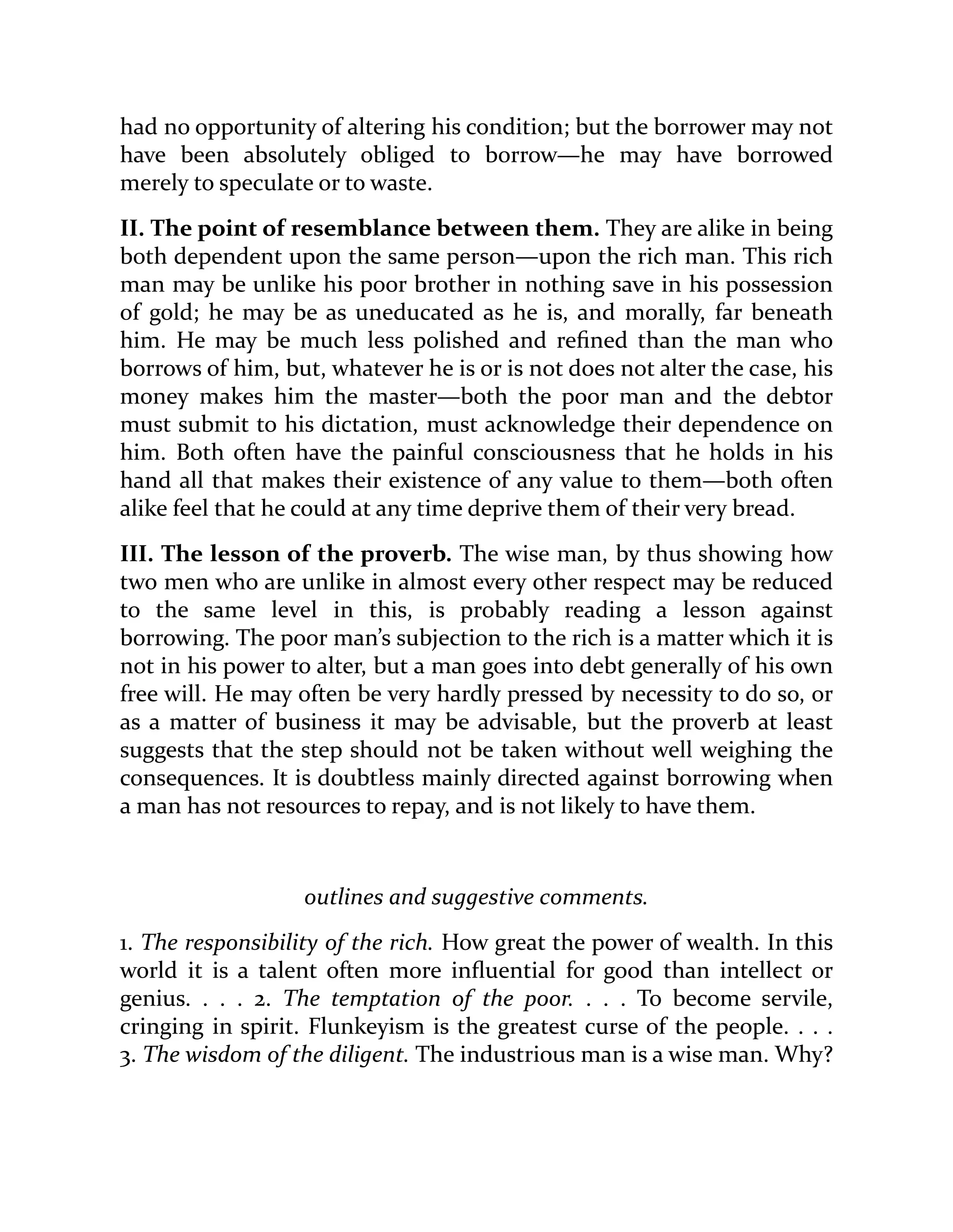 had no opportunity of altering his condition; but the borrower may not
have been absolutely obliged to borrow—he may have borrowed
merely to speculate or to waste.
II. The point of resemblance between them. They are alike in being
both dependent upon the same person—upon the rich man. This rich
man may be unlike his poor brother in nothing save in his possession
of gold; he may be as uneducated as he is, and morally, far beneath
him. He may be much less polished and refined than the man who
borrows of him, but, whatever he is or is not does not alter the case, his
money makes him the master—both the poor man and the debtor
must submit to his dictation, must acknowledge their dependence on
him. Both often have the painful consciousness that he holds in his
hand all that makes their existence of any value to them—both often
alike feel that he could at any time deprive them of their very bread.
III. The lesson of the proverb. The wise man, by thus showing how
two men who are unlike in almost every other respect may be reduced
to the same level in this, is probably reading a lesson against
borrowing. The poor man’s subjection to the rich is a matter which it is
not in his power to alter, but a man goes into debt generally of his own
free will. He may often be very hardly pressed by necessity to do so, or
as a matter of business it may be advisable, but the proverb at least
suggests that the step should not be taken without well weighing the
consequences. It is doubtless mainly directed against borrowing when
a man has not resources to repay, and is not likely to have them.
outlines and suggestive comments.
1. The responsibility of the rich. How great the power of wealth. In this
world it is a talent often more influential for good than intellect or
genius. . . . 2. The temptation of the poor. . . . To become servile,
cringing in spirit. Flunkeyism is the greatest curse of the people. . . .
3. The wisdom of the diligent. The industrious man is a wise man. Why?
 