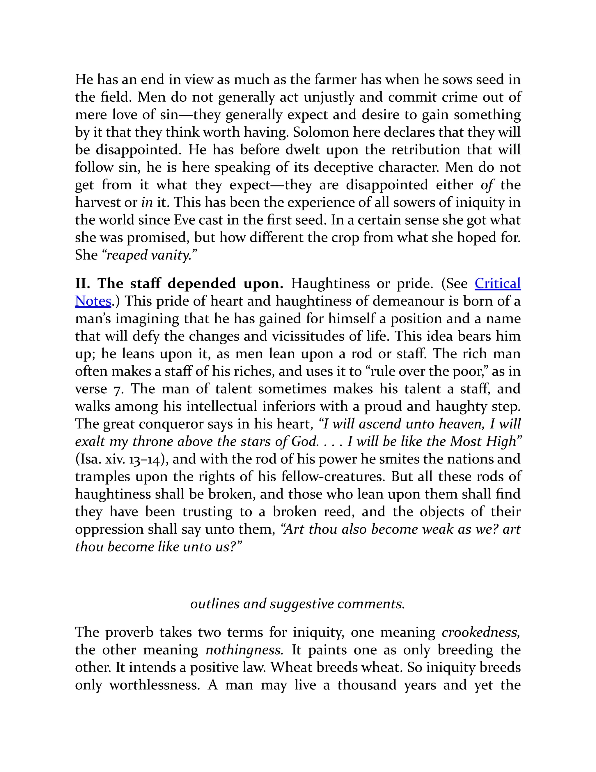 He has an end in view as much as the farmer has when he sows seed in
the field. Men do not generally act unjustly and commit crime out of
mere love of sin—they generally expect and desire to gain something
by it that they think worth having. Solomon here declares that they will
be disappointed. He has before dwelt upon the retribution that will
follow sin, he is here speaking of its deceptive character. Men do not
get from it what they expect—they are disappointed either of the
harvest or in it. This has been the experience of all sowers of iniquity in
the world since Eve cast in the first seed. In a certain sense she got what
she was promised, but how different the crop from what she hoped for.
She “reaped vanity.”
II. The staff depended upon. Haughtiness or pride. (See Critical
Notes.) This pride of heart and haughtiness of demeanour is born of a
man’s imagining that he has gained for himself a position and a name
that will defy the changes and vicissitudes of life. This idea bears him
up; he leans upon it, as men lean upon a rod or staff. The rich man
often makes a staff of his riches, and uses it to “rule over the poor,” as in
verse 7. The man of talent sometimes makes his talent a staff, and
walks among his intellectual inferiors with a proud and haughty step.
The great conqueror says in his heart, “I will ascend unto heaven, I will
exalt my throne above the stars of God. . . . I will be like the Most High”
(Isa. xiv. 13–14), and with the rod of his power he smites the nations and
tramples upon the rights of his fellow-creatures. But all these rods of
haughtiness shall be broken, and those who lean upon them shall find
they have been trusting to a broken reed, and the objects of their
oppression shall say unto them, “Art thou also become weak as we? art
thou become like unto us?”
outlines and suggestive comments.
The proverb takes two terms for iniquity, one meaning crookedness,
the other meaning nothingness. It paints one as only breeding the
other. It intends a positive law. Wheat breeds wheat. So iniquity breeds
only worthlessness. A man may live a thousand years and yet the
 