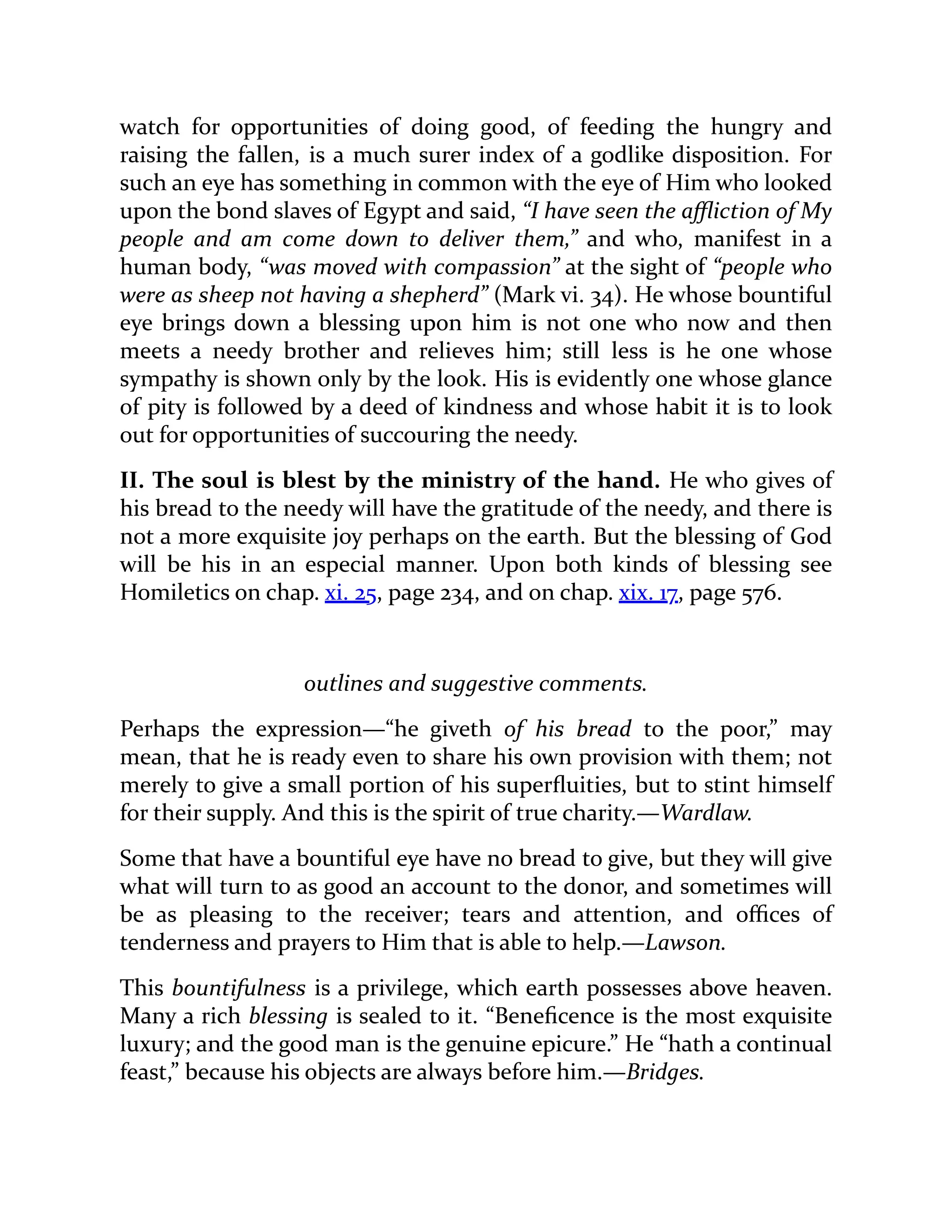 watch for opportunities of doing good, of feeding the hungry and
raising the fallen, is a much surer index of a godlike disposition. For
such an eye has something in common with the eye of Him who looked
upon the bond slaves of Egypt and said, “I have seen the affliction of My
people and am come down to deliver them,” and who, manifest in a
human body, “was moved with compassion” at the sight of “people who
were as sheep not having a shepherd” (Mark vi. 34). He whose bountiful
eye brings down a blessing upon him is not one who now and then
meets a needy brother and relieves him; still less is he one whose
sympathy is shown only by the look. His is evidently one whose glance
of pity is followed by a deed of kindness and whose habit it is to look
out for opportunities of succouring the needy.
II. The soul is blest by the ministry of the hand. He who gives of
his bread to the needy will have the gratitude of the needy, and there is
not a more exquisite joy perhaps on the earth. But the blessing of God
will be his in an especial manner. Upon both kinds of blessing see
Homiletics on chap. xi. 25, page 234, and on chap. xix. 17, page 576.
outlines and suggestive comments.
Perhaps the expression—“he giveth of his bread to the poor,” may
mean, that he is ready even to share his own provision with them; not
merely to give a small portion of his superfluities, but to stint himself
for their supply. And this is the spirit of true charity.—Wardlaw.
Some that have a bountiful eye have no bread to give, but they will give
what will turn to as good an account to the donor, and sometimes will
be as pleasing to the receiver; tears and attention, and offices of
tenderness and prayers to Him that is able to help.—Lawson.
This bountifulness is a privilege, which earth possesses above heaven.
Many a rich blessing is sealed to it. “Beneficence is the most exquisite
luxury; and the good man is the genuine epicure.” He “hath a continual
feast,” because his objects are always before him.—Bridges.
 