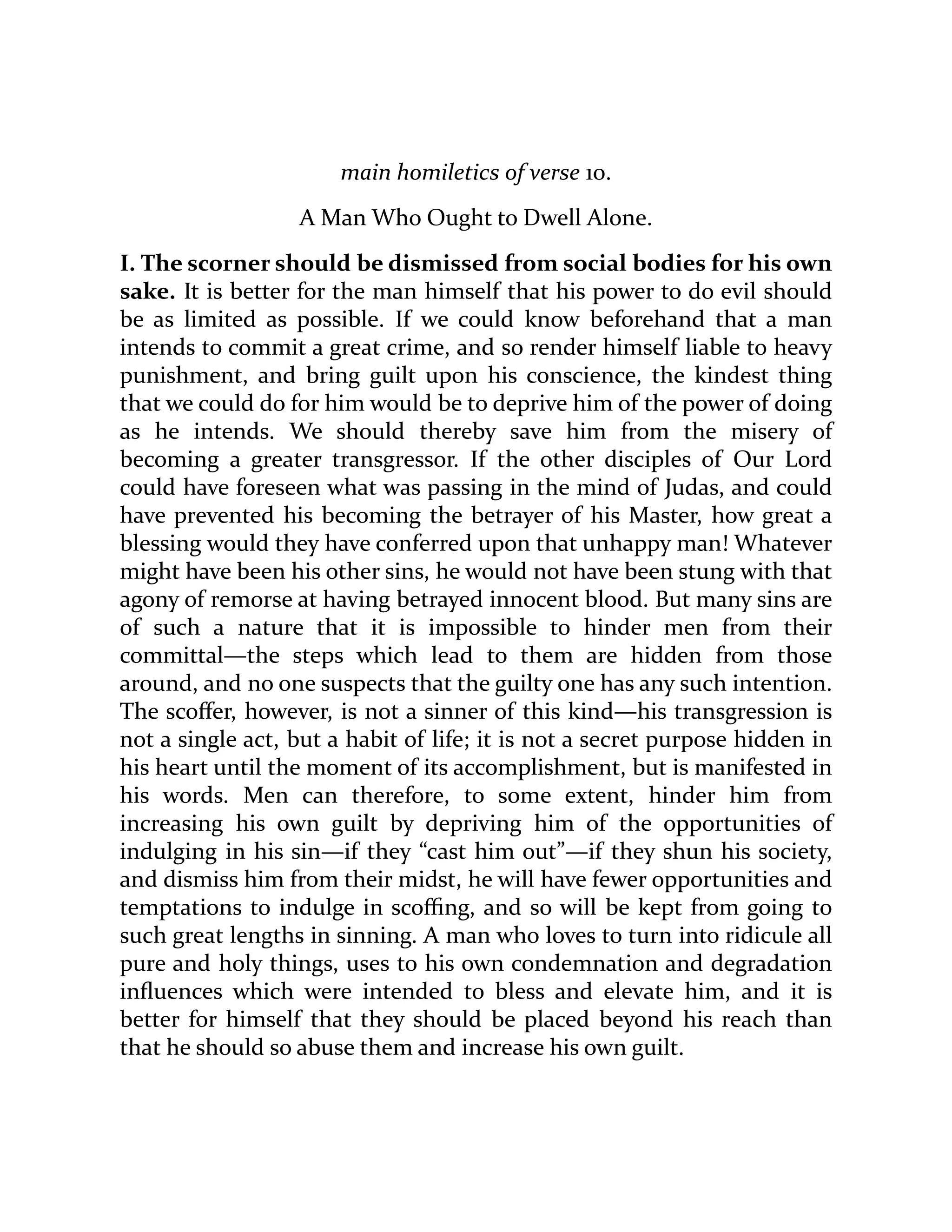 main homiletics of verse 10.
A Man Who Ought to Dwell Alone.
I. The scorner should be dismissed from social bodies for his own
sake. It is better for the man himself that his power to do evil should
be as limited as possible. If we could know beforehand that a man
intends to commit a great crime, and so render himself liable to heavy
punishment, and bring guilt upon his conscience, the kindest thing
that we could do for him would be to deprive him of the power of doing
as he intends. We should thereby save him from the misery of
becoming a greater transgressor. If the other disciples of Our Lord
could have foreseen what was passing in the mind of Judas, and could
have prevented his becoming the betrayer of his Master, how great a
blessing would they have conferred upon that unhappy man! Whatever
might have been his other sins, he would not have been stung with that
agony of remorse at having betrayed innocent blood. But many sins are
of such a nature that it is impossible to hinder men from their
committal—the steps which lead to them are hidden from those
around, and no one suspects that the guilty one has any such intention.
The scoffer, however, is not a sinner of this kind—his transgression is
not a single act, but a habit of life; it is not a secret purpose hidden in
his heart until the moment of its accomplishment, but is manifested in
his words. Men can therefore, to some extent, hinder him from
increasing his own guilt by depriving him of the opportunities of
indulging in his sin—if they “cast him out”—if they shun his society,
and dismiss him from their midst, he will have fewer opportunities and
temptations to indulge in scoffing, and so will be kept from going to
such great lengths in sinning. A man who loves to turn into ridicule all
pure and holy things, uses to his own condemnation and degradation
influences which were intended to bless and elevate him, and it is
better for himself that they should be placed beyond his reach than
that he should so abuse them and increase his own guilt.
 