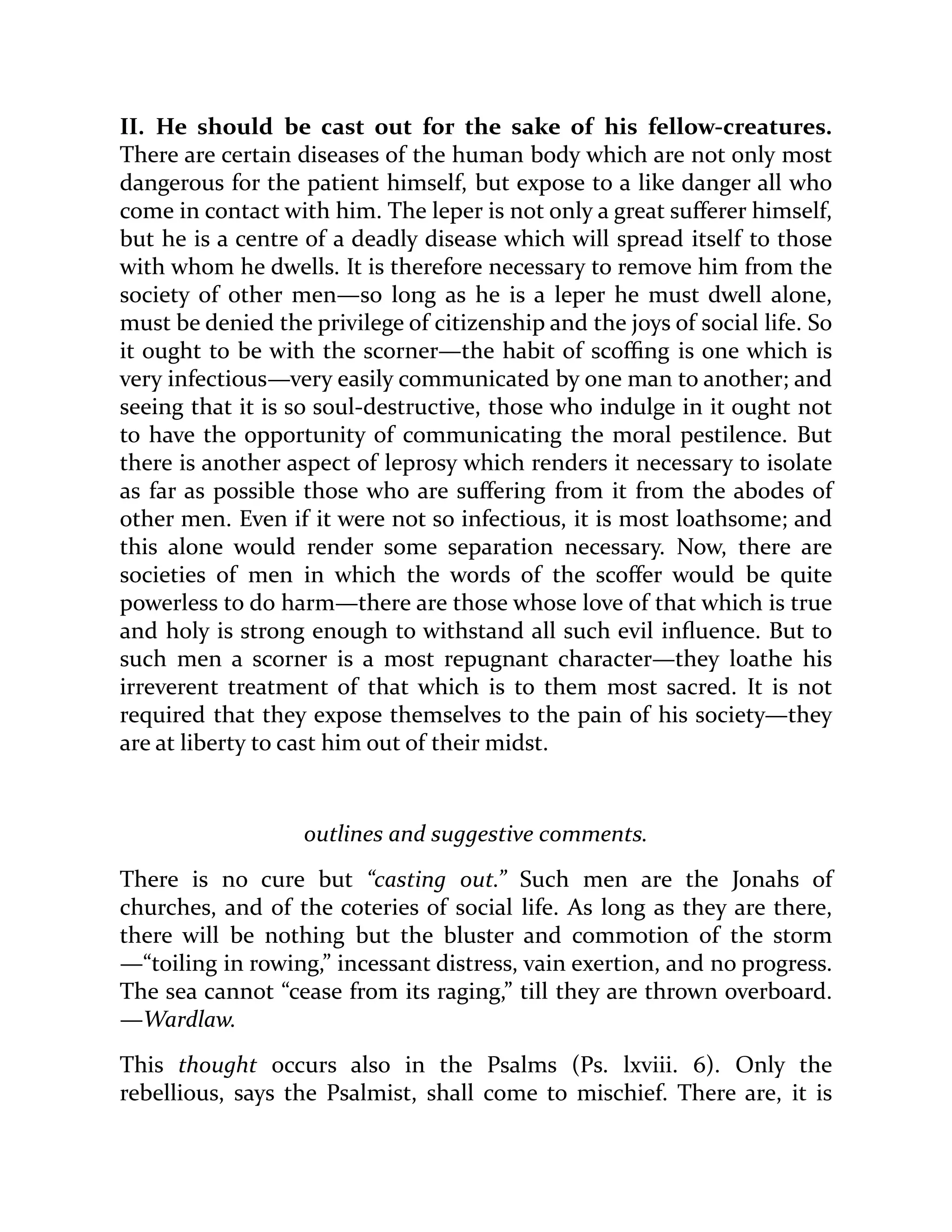 II. He should be cast out for the sake of his fellow-creatures.
There are certain diseases of the human body which are not only most
dangerous for the patient himself, but expose to a like danger all who
come in contact with him. The leper is not only a great sufferer himself,
but he is a centre of a deadly disease which will spread itself to those
with whom he dwells. It is therefore necessary to remove him from the
society of other men—so long as he is a leper he must dwell alone,
must be denied the privilege of citizenship and the joys of social life. So
it ought to be with the scorner—the habit of scoffing is one which is
very infectious—very easily communicated by one man to another; and
seeing that it is so soul-destructive, those who indulge in it ought not
to have the opportunity of communicating the moral pestilence. But
there is another aspect of leprosy which renders it necessary to isolate
as far as possible those who are suffering from it from the abodes of
other men. Even if it were not so infectious, it is most loathsome; and
this alone would render some separation necessary. Now, there are
societies of men in which the words of the scoffer would be quite
powerless to do harm—there are those whose love of that which is true
and holy is strong enough to withstand all such evil influence. But to
such men a scorner is a most repugnant character—they loathe his
irreverent treatment of that which is to them most sacred. It is not
required that they expose themselves to the pain of his society—they
are at liberty to cast him out of their midst.
outlines and suggestive comments.
There is no cure but “casting out.” Such men are the Jonahs of
churches, and of the coteries of social life. As long as they are there,
there will be nothing but the bluster and commotion of the storm
—“toiling in rowing,” incessant distress, vain exertion, and no progress.
The sea cannot “cease from its raging,” till they are thrown overboard.
—Wardlaw.
This thought occurs also in the Psalms (Ps. lxviii. 6). Only the
rebellious, says the Psalmist, shall come to mischief. There are, it is
 