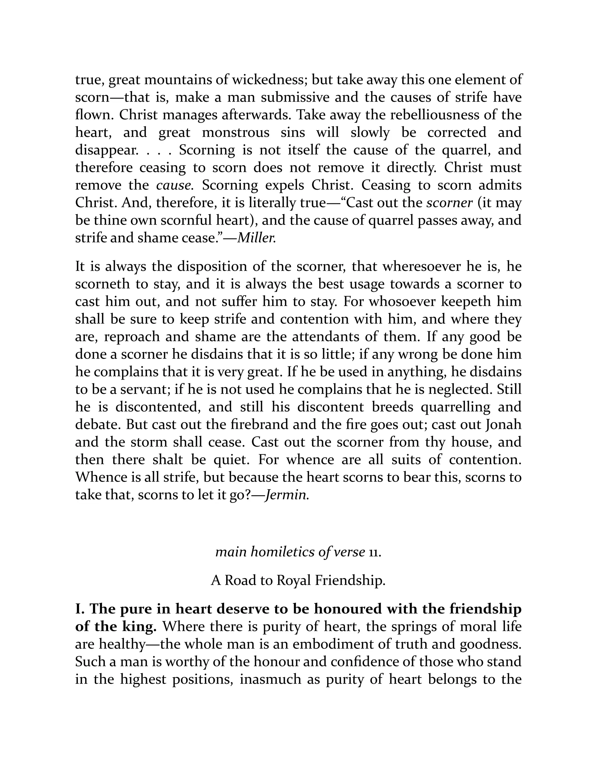 true, great mountains of wickedness; but take away this one element of
scorn—that is, make a man submissive and the causes of strife have
flown. Christ manages afterwards. Take away the rebelliousness of the
heart, and great monstrous sins will slowly be corrected and
disappear. . . . Scorning is not itself the cause of the quarrel, and
therefore ceasing to scorn does not remove it directly. Christ must
remove the cause. Scorning expels Christ. Ceasing to scorn admits
Christ. And, therefore, it is literally true—“Cast out the scorner (it may
be thine own scornful heart), and the cause of quarrel passes away, and
strife and shame cease.”—Miller.
It is always the disposition of the scorner, that wheresoever he is, he
scorneth to stay, and it is always the best usage towards a scorner to
cast him out, and not suffer him to stay. For whosoever keepeth him
shall be sure to keep strife and contention with him, and where they
are, reproach and shame are the attendants of them. If any good be
done a scorner he disdains that it is so little; if any wrong be done him
he complains that it is very great. If he be used in anything, he disdains
to be a servant; if he is not used he complains that he is neglected. Still
he is discontented, and still his discontent breeds quarrelling and
debate. But cast out the firebrand and the fire goes out; cast out Jonah
and the storm shall cease. Cast out the scorner from thy house, and
then there shalt be quiet. For whence are all suits of contention.
Whence is all strife, but because the heart scorns to bear this, scorns to
take that, scorns to let it go?—Jermin.
main homiletics of verse 11.
A Road to Royal Friendship.
I. The pure in heart deserve to be honoured with the friendship
of the king. Where there is purity of heart, the springs of moral life
are healthy—the whole man is an embodiment of truth and goodness.
Such a man is worthy of the honour and confidence of those who stand
in the highest positions, inasmuch as purity of heart belongs to the
 