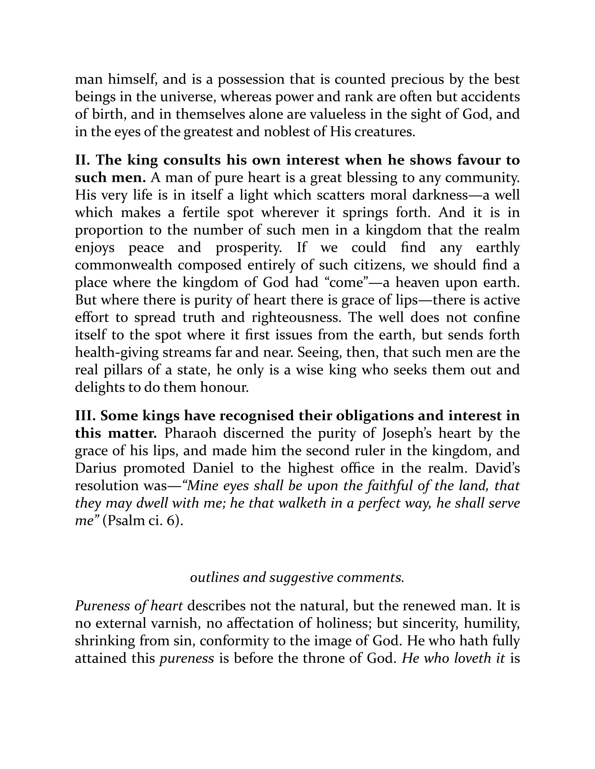 man himself, and is a possession that is counted precious by the best
beings in the universe, whereas power and rank are often but accidents
of birth, and in themselves alone are valueless in the sight of God, and
in the eyes of the greatest and noblest of His creatures.
II. The king consults his own interest when he shows favour to
such men. A man of pure heart is a great blessing to any community.
His very life is in itself a light which scatters moral darkness—a well
which makes a fertile spot wherever it springs forth. And it is in
proportion to the number of such men in a kingdom that the realm
enjoys peace and prosperity. If we could find any earthly
commonwealth composed entirely of such citizens, we should find a
place where the kingdom of God had “come”—a heaven upon earth.
But where there is purity of heart there is grace of lips—there is active
effort to spread truth and righteousness. The well does not confine
itself to the spot where it first issues from the earth, but sends forth
health-giving streams far and near. Seeing, then, that such men are the
real pillars of a state, he only is a wise king who seeks them out and
delights to do them honour.
III. Some kings have recognised their obligations and interest in
this matter. Pharaoh discerned the purity of Joseph’s heart by the
grace of his lips, and made him the second ruler in the kingdom, and
Darius promoted Daniel to the highest office in the realm. David’s
resolution was—“Mine eyes shall be upon the faithful of the land, that
they may dwell with me; he that walketh in a perfect way, he shall serve
me” (Psalm ci. 6).
outlines and suggestive comments.
Pureness of heart describes not the natural, but the renewed man. It is
no external varnish, no affectation of holiness; but sincerity, humility,
shrinking from sin, conformity to the image of God. He who hath fully
attained this pureness is before the throne of God. He who loveth it is
 