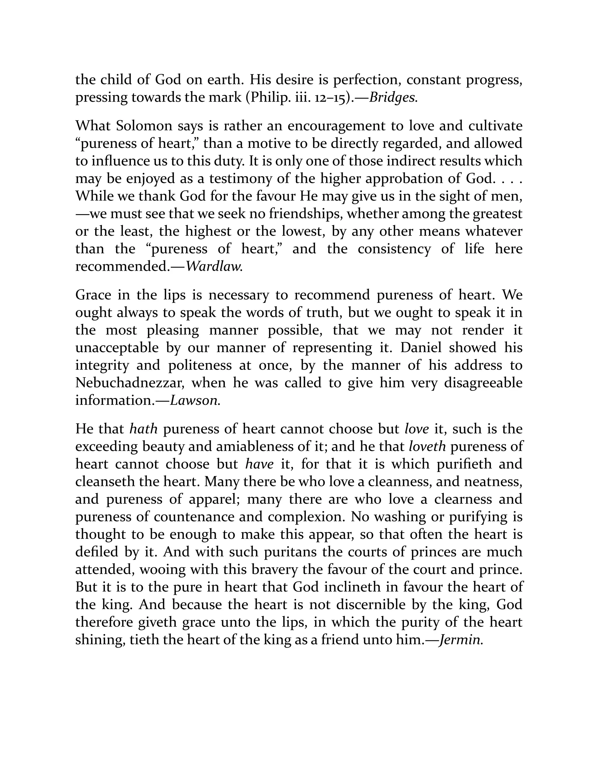 the child of God on earth. His desire is perfection, constant progress,
pressing towards the mark (Philip. iii. 12–15).—Bridges.
What Solomon says is rather an encouragement to love and cultivate
“pureness of heart,” than a motive to be directly regarded, and allowed
to influence us to this duty. It is only one of those indirect results which
may be enjoyed as a testimony of the higher approbation of God. . . .
While we thank God for the favour He may give us in the sight of men,
—we must see that we seek no friendships, whether among the greatest
or the least, the highest or the lowest, by any other means whatever
than the “pureness of heart,” and the consistency of life here
recommended.—Wardlaw.
Grace in the lips is necessary to recommend pureness of heart. We
ought always to speak the words of truth, but we ought to speak it in
the most pleasing manner possible, that we may not render it
unacceptable by our manner of representing it. Daniel showed his
integrity and politeness at once, by the manner of his address to
Nebuchadnezzar, when he was called to give him very disagreeable
information.—Lawson.
He that hath pureness of heart cannot choose but love it, such is the
exceeding beauty and amiableness of it; and he that loveth pureness of
heart cannot choose but have it, for that it is which purifieth and
cleanseth the heart. Many there be who love a cleanness, and neatness,
and pureness of apparel; many there are who love a clearness and
pureness of countenance and complexion. No washing or purifying is
thought to be enough to make this appear, so that often the heart is
defiled by it. And with such puritans the courts of princes are much
attended, wooing with this bravery the favour of the court and prince.
But it is to the pure in heart that God inclineth in favour the heart of
the king. And because the heart is not discernible by the king, God
therefore giveth grace unto the lips, in which the purity of the heart
shining, tieth the heart of the king as a friend unto him.—Jermin.
 