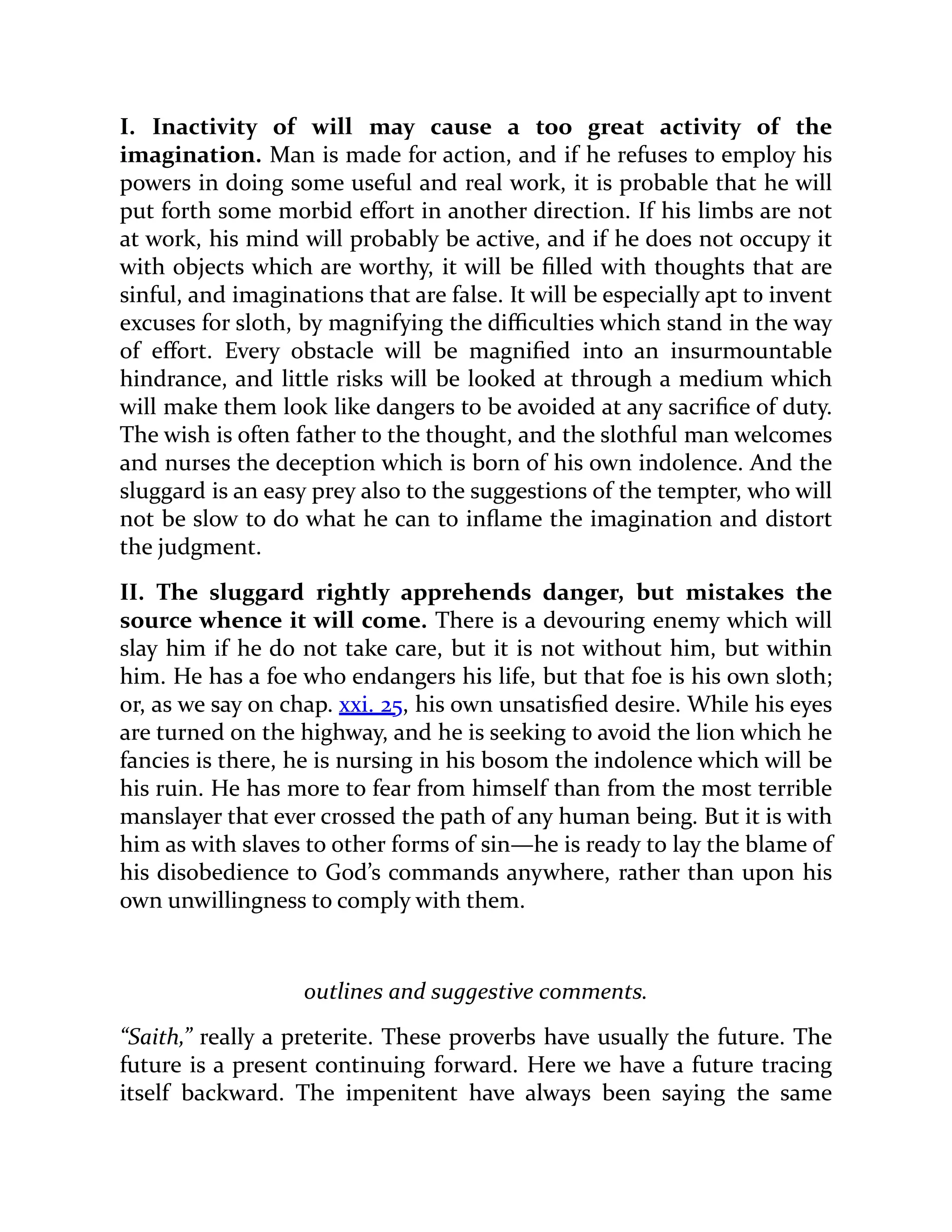 I. Inactivity of will may cause a too great activity of the
imagination. Man is made for action, and if he refuses to employ his
powers in doing some useful and real work, it is probable that he will
put forth some morbid effort in another direction. If his limbs are not
at work, his mind will probably be active, and if he does not occupy it
with objects which are worthy, it will be filled with thoughts that are
sinful, and imaginations that are false. It will be especially apt to invent
excuses for sloth, by magnifying the difficulties which stand in the way
of effort. Every obstacle will be magnified into an insurmountable
hindrance, and little risks will be looked at through a medium which
will make them look like dangers to be avoided at any sacrifice of duty.
The wish is often father to the thought, and the slothful man welcomes
and nurses the deception which is born of his own indolence. And the
sluggard is an easy prey also to the suggestions of the tempter, who will
not be slow to do what he can to inflame the imagination and distort
the judgment.
II. The sluggard rightly apprehends danger, but mistakes the
source whence it will come. There is a devouring enemy which will
slay him if he do not take care, but it is not without him, but within
him. He has a foe who endangers his life, but that foe is his own sloth;
or, as we say on chap. xxi. 25, his own unsatisfied desire. While his eyes
are turned on the highway, and he is seeking to avoid the lion which he
fancies is there, he is nursing in his bosom the indolence which will be
his ruin. He has more to fear from himself than from the most terrible
manslayer that ever crossed the path of any human being. But it is with
him as with slaves to other forms of sin—he is ready to lay the blame of
his disobedience to God’s commands anywhere, rather than upon his
own unwillingness to comply with them.
outlines and suggestive comments.
“Saith,” really a preterite. These proverbs have usually the future. The
future is a present continuing forward. Here we have a future tracing
itself backward. The impenitent have always been saying the same
 