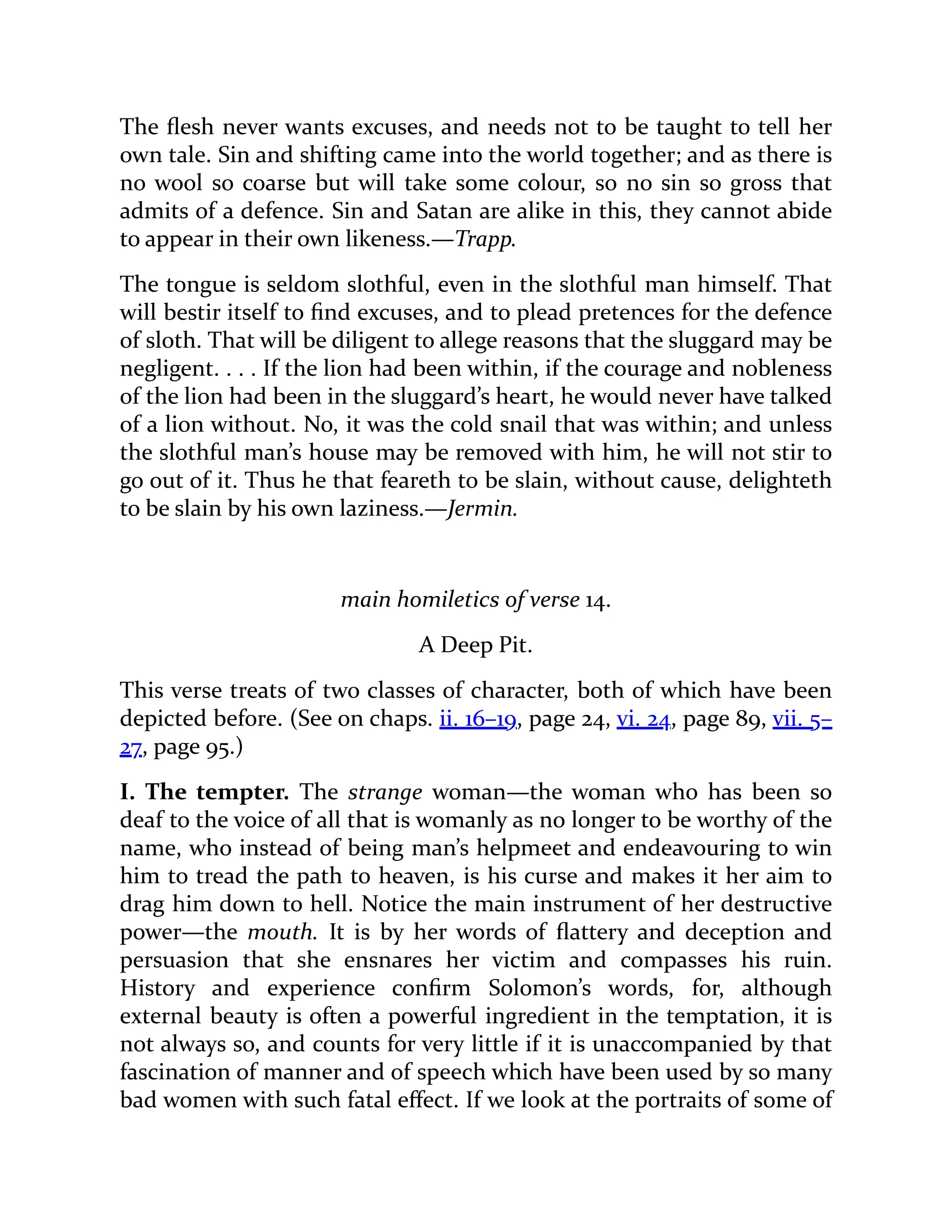 The flesh never wants excuses, and needs not to be taught to tell her
own tale. Sin and shifting came into the world together; and as there is
no wool so coarse but will take some colour, so no sin so gross that
admits of a defence. Sin and Satan are alike in this, they cannot abide
to appear in their own likeness.—Trapp.
The tongue is seldom slothful, even in the slothful man himself. That
will bestir itself to find excuses, and to plead pretences for the defence
of sloth. That will be diligent to allege reasons that the sluggard may be
negligent. . . . If the lion had been within, if the courage and nobleness
of the lion had been in the sluggard’s heart, he would never have talked
of a lion without. No, it was the cold snail that was within; and unless
the slothful man’s house may be removed with him, he will not stir to
go out of it. Thus he that feareth to be slain, without cause, delighteth
to be slain by his own laziness.—Jermin.
main homiletics of verse 14.
A Deep Pit.
This verse treats of two classes of character, both of which have been
depicted before. (See on chaps. ii. 16–19, page 24, vi. 24, page 89, vii. 5–
27, page 95.)
I. The tempter. The strange woman—the woman who has been so
deaf to the voice of all that is womanly as no longer to be worthy of the
name, who instead of being man’s helpmeet and endeavouring to win
him to tread the path to heaven, is his curse and makes it her aim to
drag him down to hell. Notice the main instrument of her destructive
power—the mouth. It is by her words of flattery and deception and
persuasion that she ensnares her victim and compasses his ruin.
History and experience confirm Solomon’s words, for, although
external beauty is often a powerful ingredient in the temptation, it is
not always so, and counts for very little if it is unaccompanied by that
fascination of manner and of speech which have been used by so many
bad women with such fatal effect. If we look at the portraits of some of
 