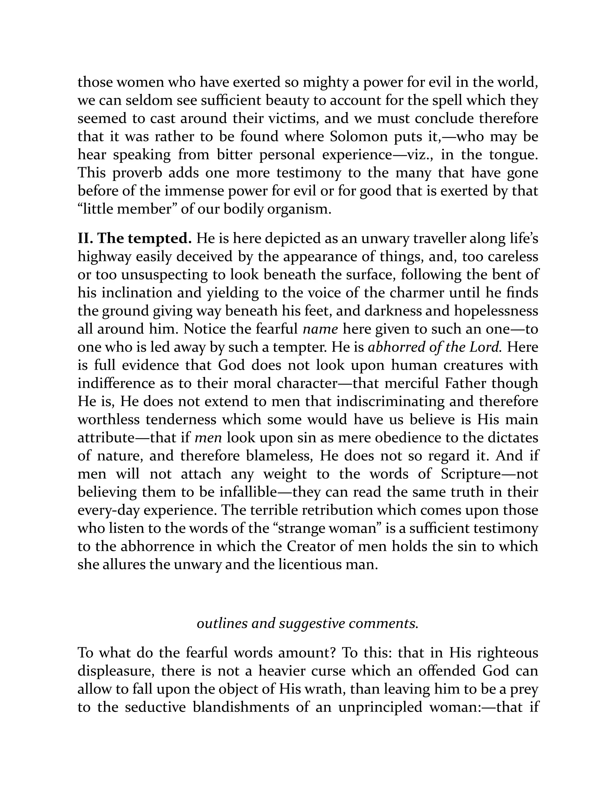 those women who have exerted so mighty a power for evil in the world,
we can seldom see sufficient beauty to account for the spell which they
seemed to cast around their victims, and we must conclude therefore
that it was rather to be found where Solomon puts it,—who may be
hear speaking from bitter personal experience—viz., in the tongue.
This proverb adds one more testimony to the many that have gone
before of the immense power for evil or for good that is exerted by that
“little member” of our bodily organism.
II. The tempted. He is here depicted as an unwary traveller along life’s
highway easily deceived by the appearance of things, and, too careless
or too unsuspecting to look beneath the surface, following the bent of
his inclination and yielding to the voice of the charmer until he finds
the ground giving way beneath his feet, and darkness and hopelessness
all around him. Notice the fearful name here given to such an one—to
one who is led away by such a tempter. He is abhorred of the Lord. Here
is full evidence that God does not look upon human creatures with
indifference as to their moral character—that merciful Father though
He is, He does not extend to men that indiscriminating and therefore
worthless tenderness which some would have us believe is His main
attribute—that if men look upon sin as mere obedience to the dictates
of nature, and therefore blameless, He does not so regard it. And if
men will not attach any weight to the words of Scripture—not
believing them to be infallible—they can read the same truth in their
every-day experience. The terrible retribution which comes upon those
who listen to the words of the “strange woman” is a sufficient testimony
to the abhorrence in which the Creator of men holds the sin to which
she allures the unwary and the licentious man.
outlines and suggestive comments.
To what do the fearful words amount? To this: that in His righteous
displeasure, there is not a heavier curse which an offended God can
allow to fall upon the object of His wrath, than leaving him to be a prey
to the seductive blandishments of an unprincipled woman:—that if
 