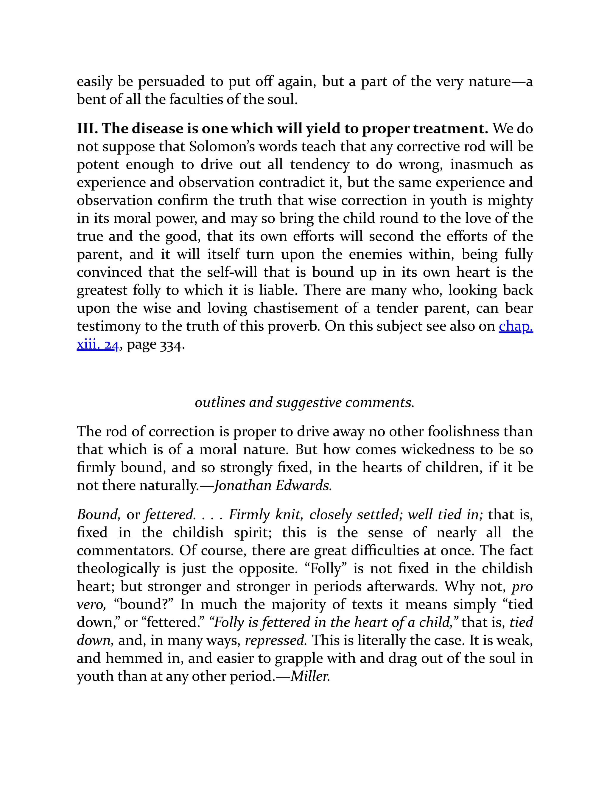easily be persuaded to put off again, but a part of the very nature—a
bent of all the faculties of the soul.
III. The disease is one which will yield to proper treatment. We do
not suppose that Solomon’s words teach that any corrective rod will be
potent enough to drive out all tendency to do wrong, inasmuch as
experience and observation contradict it, but the same experience and
observation confirm the truth that wise correction in youth is mighty
in its moral power, and may so bring the child round to the love of the
true and the good, that its own efforts will second the efforts of the
parent, and it will itself turn upon the enemies within, being fully
convinced that the self-will that is bound up in its own heart is the
greatest folly to which it is liable. There are many who, looking back
upon the wise and loving chastisement of a tender parent, can bear
testimony to the truth of this proverb. On this subject see also on chap.
xiii. 24, page 334.
outlines and suggestive comments.
The rod of correction is proper to drive away no other foolishness than
that which is of a moral nature. But how comes wickedness to be so
firmly bound, and so strongly fixed, in the hearts of children, if it be
not there naturally.—Jonathan Edwards.
Bound, or fettered. . . . Firmly knit, closely settled; well tied in; that is,
fixed in the childish spirit; this is the sense of nearly all the
commentators. Of course, there are great difficulties at once. The fact
theologically is just the opposite. “Folly” is not fixed in the childish
heart; but stronger and stronger in periods afterwards. Why not, pro
vero, “bound?” In much the majority of texts it means simply “tied
down,” or “fettered.” “Folly is fettered in the heart of a child,” that is, tied
down, and, in many ways, repressed. This is literally the case. It is weak,
and hemmed in, and easier to grapple with and drag out of the soul in
youth than at any other period.—Miller.
 