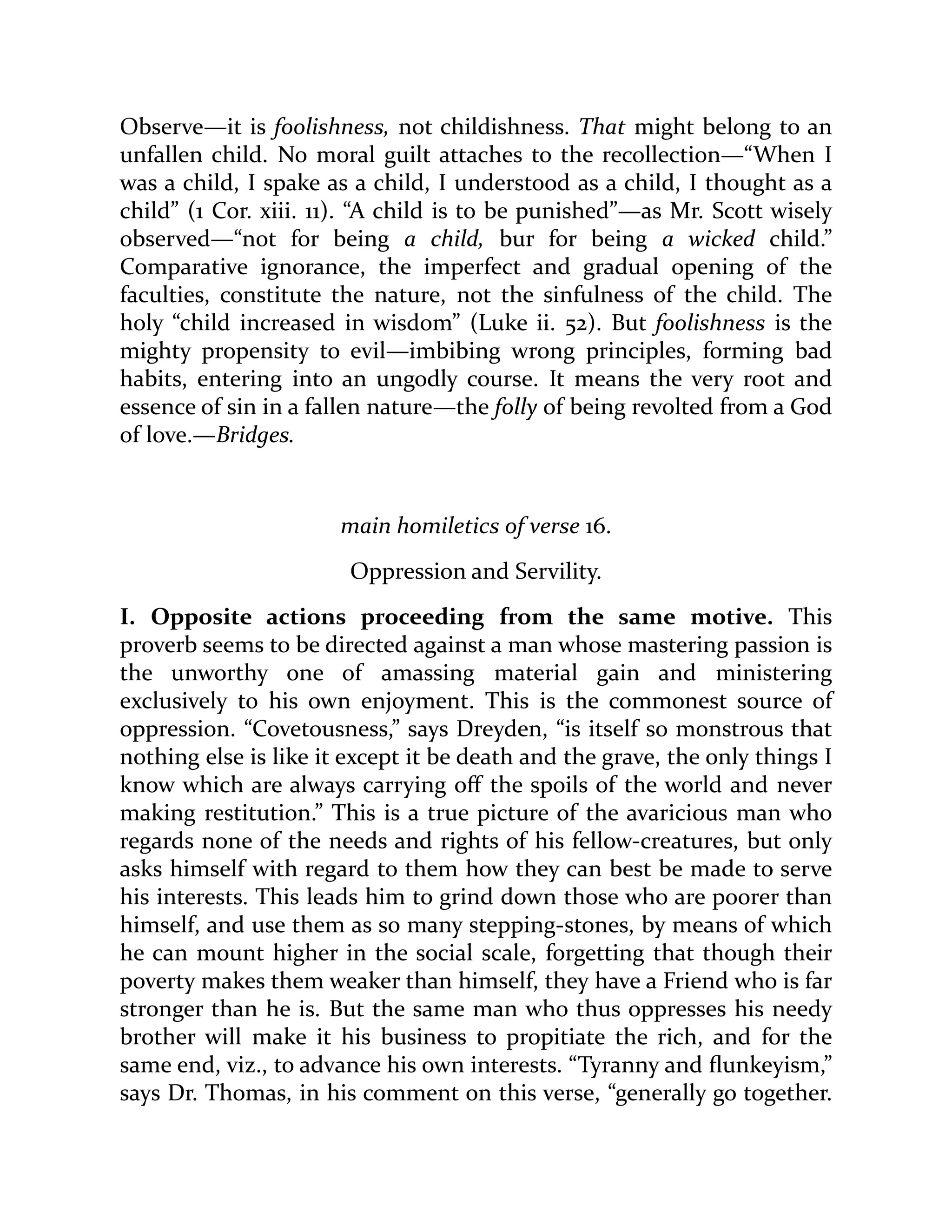 Observe—it is foolishness, not childishness. That might belong to an
unfallen child. No moral guilt attaches to the recollection—“When I
was a child, I spake as a child, I understood as a child, I thought as a
child” (1 Cor. xiii. 11). “A child is to be punished”—as Mr. Scott wisely
observed—“not for being a child, bur for being a wicked child.”
Comparative ignorance, the imperfect and gradual opening of the
faculties, constitute the nature, not the sinfulness of the child. The
holy “child increased in wisdom” (Luke ii. 52). But foolishness is the
mighty propensity to evil—imbibing wrong principles, forming bad
habits, entering into an ungodly course. It means the very root and
essence of sin in a fallen nature—the folly of being revolted from a God
of love.—Bridges.
main homiletics of verse 16.
Oppression and Servility.
I. Opposite actions proceeding from the same motive. This
proverb seems to be directed against a man whose mastering passion is
the unworthy one of amassing material gain and ministering
exclusively to his own enjoyment. This is the commonest source of
oppression. “Covetousness,” says Dreyden, “is itself so monstrous that
nothing else is like it except it be death and the grave, the only things I
know which are always carrying off the spoils of the world and never
making restitution.” This is a true picture of the avaricious man who
regards none of the needs and rights of his fellow-creatures, but only
asks himself with regard to them how they can best be made to serve
his interests. This leads him to grind down those who are poorer than
himself, and use them as so many stepping-stones, by means of which
he can mount higher in the social scale, forgetting that though their
poverty makes them weaker than himself, they have a Friend who is far
stronger than he is. But the same man who thus oppresses his needy
brother will make it his business to propitiate the rich, and for the
same end, viz., to advance his own interests. “Tyranny and flunkeyism,”
says Dr. Thomas, in his comment on this verse, “generally go together.
 