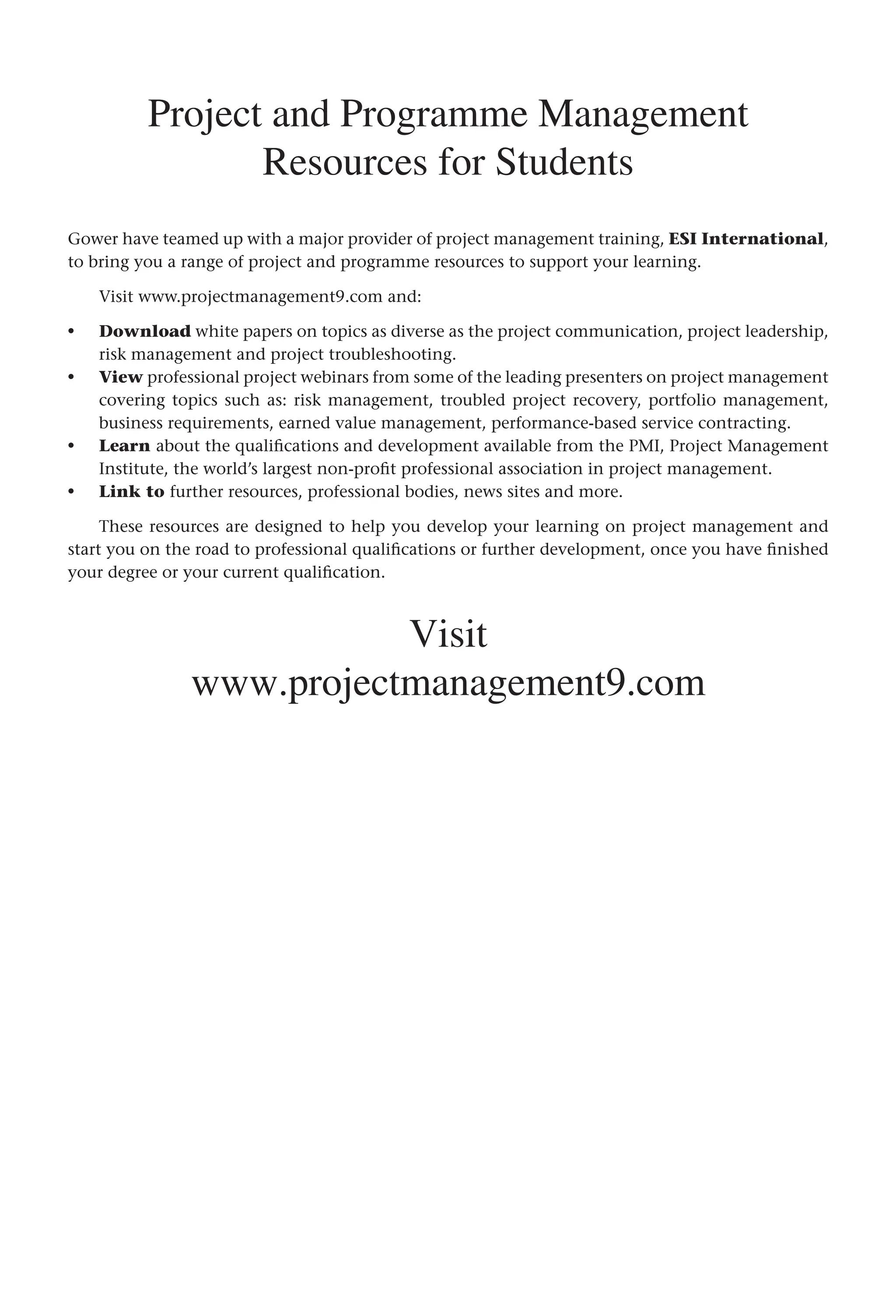 Project and Programme Management
Resources for Students
Gower have teamed up with a major provider of project management training, ESI International,
to bring you a range of project and programme resources to support your learning.
Visit www.projectmanagement9.com and:
Download white papers on topics as diverse as the project communication, project leadership,
risk management and project troubleshooting.
View professional project webinars from some of the leading presenters on project management
covering topics such as: risk management, troubled project recovery, portfolio management,
business requirements, earned value management, performance-based service contracting.
Learn about the qualifications and development available from the PMI, Project Management
Institute, the world’s largest non-profit professional association in project management.
Link to further resources, professional bodies, news sites and more.
These resources are designed to help you develop your learning on project management and
start you on the road to professional qualifications or further development, once you have finished
your degree or your current qualification.
Visit
www.projectmanagement9.com
•
•
•
•
 