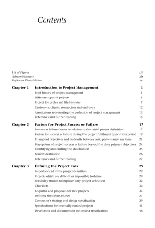 List of Figures xiii
Acknowledgments xix
Preface to Ninth Edition xxi
Chapter 1 Introduction to Project Management 1
Brief history of project management 1
Different types of projects 5
Project life cycles and life histories 7
Customers, clients, contractors and end users 12
Associations representing the profession of project management 13
References and further reading 15
Chapter 2 Factors for Project Success or Failure 17
Success or failure factors in relation to the initial project definition 17
Factors for success or failure during the project fulfilment (execution) period 19
Triangle of objectives and trade-offs between cost, performance and time 21
Perceptions of project success or failure beyond the three primary objectives 24
Identifying and ranking the stakeholders 25
Benefits realization 26
References and further reading 27
Chapter 3 Defining the Project Task 29
Importance of initial project definition 29
Projects which are difficult or impossible to define 29
Feasibility studies to improve early project definition 32
Checklists 32
Enquiries and proposals for new projects 34
Defining the project scope 37
Contractor’s strategy and design specification 39
Specifications for internally funded projects 41
Developing and documenting the project specification 46
Contents
 