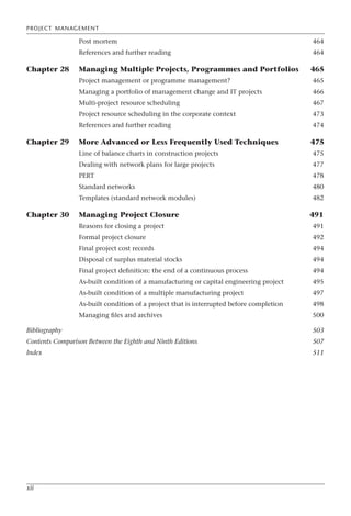 PROJECT MANAGEMENT
xii
Post mortem 464
References and further reading 464
Chapter 28 Managing Multiple Projects, Programmes and Portfolios 465
Project management or programme management? 465
Managing a portfolio of management change and IT projects 466
Multi-project resource scheduling 467
Project resource scheduling in the corporate context 473
References and further reading 474
Chapter 29 More Advanced or Less Frequently Used Techniques 475
Line of balance charts in construction projects 475
Dealing with network plans for large projects 477
PERT 478
Standard networks 480
Templates (standard network modules) 482
Chapter 30 Managing Project Closure 491
Reasons for closing a project 491
Formal project closure 492
Final project cost records 494
Disposal of surplus material stocks 494
Final project definition: the end of a continuous process 494
As-built condition of a manufacturing or capital engineering project 495
As-built condition of a multiple manufacturing project 497
As-built condition of a project that is interrupted before completion 498
Managing files and archives 500
Bibliography 503
Contents Comparison Between the Eighth and Ninth Editions 507
Index 511
 