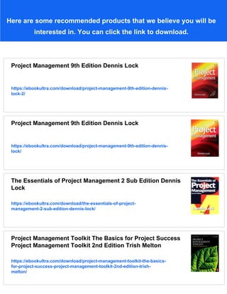 Here are some recommended products that we believe you will be
interested in. You can click the link to download.
Project Management 9th Edition Dennis Lock
https://ebookultra.com/download/project-management-9th-edition-dennis-
lock-2/
Project Management 9th Edition Dennis Lock
https://ebookultra.com/download/project-management-9th-edition-dennis-
lock/
The Essentials of Project Management 2 Sub Edition Dennis
Lock
https://ebookultra.com/download/the-essentials-of-project-
management-2-sub-edition-dennis-lock/
Project Management Toolkit The Basics for Project Success
Project Management Toolkit 2nd Edition Trish Melton
https://ebookultra.com/download/project-management-toolkit-the-basics-
for-project-success-project-management-toolkit-2nd-edition-trish-
melton/
 