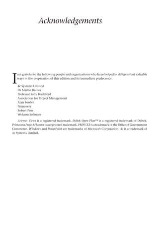 Acknowledgements
4c Systems Limited
Dr Martin Barnes
Professor Sally Brailsford
Association for Project Management
Alan Fowler
Primavera
Robert Pow
Welcom Software
Artemis Views is a registered trademark. Deltek Open Plan™ is a registered trademark of Deltek.
Primavera Project Planner is a registered trademark. PRINCE2 is a trademark of the Office of Government
Commerce. Windows and PowerPoint are trademarks of Microsoft Corporation. 4c is a trademark of
4c Systems Limited.
I
am grateful to the following people and organizations who have helped in different but valuable
ways in the preparation of this edition and its immediate predecessor:
 