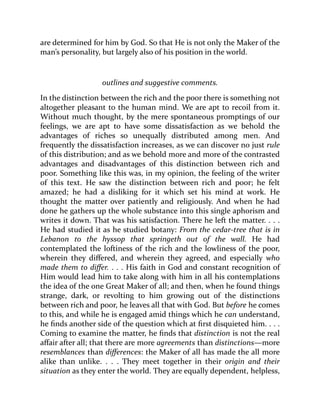 are determined for him by God. So that He is not only the Maker of the
man’s personality, but largely also of his position in the world.
outlines and suggestive comments.
In the distinction between the rich and the poor there is something not
altogether pleasant to the human mind. We are apt to recoil from it.
Without much thought, by the mere spontaneous promptings of our
feelings, we are apt to have some dissatisfaction as we behold the
advantages of riches so unequally distributed among men. And
frequently the dissatisfaction increases, as we can discover no just rule
of this distribution; and as we behold more and more of the contrasted
advantages and disadvantages of this distinction between rich and
poor. Something like this was, in my opinion, the feeling of the writer
of this text. He saw the distinction between rich and poor; he felt
amazed; he had a disliking for it which set his mind at work. He
thought the matter over patiently and religiously. And when he had
done he gathers up the whole substance into this single aphorism and
writes it down. That was his satisfaction. There he left the matter. . . .
He had studied it as he studied botany: From the cedar-tree that is in
Lebanon to the hyssop that springeth out of the wall. He had
contemplated the loftiness of the rich and the lowliness of the poor,
wherein they differed, and wherein they agreed, and especially who
made them to differ. . . . His faith in God and constant recognition of
Him would lead him to take along with him in all his contemplations
the idea of the one Great Maker of all; and then, when he found things
strange, dark, or revolting to him growing out of the distinctions
between rich and poor, he leaves all that with God. But before he comes
to this, and while he is engaged amid things which he can understand,
he finds another side of the question which at first disquieted him. . . .
Coming to examine the matter, he finds that distinction is not the real
affair after all; that there are more agreements than distinctions—more
resemblances than differences: the Maker of all has made the all more
alike than unlike. . . . They meet together in their origin and their
situation as they enter the world. They are equally dependent, helpless,
 