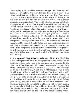 life according to his own ideas than accounting to the Divine idea and
desire concerning him. And this wilfulness, if unchecked, grows with a
man’s growth and strengthens with his years, until his frowardness
becomes the distinctive feature of his life. But he will not have it all his
own way. He will not find the crooked path which he has chosen
altogether pleasant and safe. Thorns will prick his feet and pitfalls will
endanger his life. He will find himself confronted and fenced-in by
laws of retribution which God has set about him to admonish him to
forsake his rebellious way. For all the pain of body or mind which men
suffer, and all the obstacles they meet with in the way of frowardness
are intended to keep them from a deeper pain and a heavier
punishment. A thorn-hedge is set by the side of the highway to
admonish the traveller to keep the path, and so avoid, may be, the
precipice or the bog on the other side. If he attempts to climb the
hedge he will be wounded, and if he is a wise man the thorn-pricks will
lead him to abandon his intention, and so to escape more serious
harm. If the hedge does this if fulfils the end for which it was planted.
So with the pains and penalties with which God hedges in the present
way of the wicked man—they are intended to lead him into a better
and safer way.
II. It is a parent’s duty to hedge in the way of his child. The father
stands in the place of God to his young children in this respect, for his
discipline in their early years is the best possible preparation for the
discipline of God later on in life. Indeed the wiser the training of the
earthly father the less are his children likely to need the corrective
discipline of their Heavenly Parent. The child that accustomed to bend
its will to the will of a good father will not find it so hard to yield
obedience to the Will of God as he who has had no such training. He
will grow upon the practice of sinking his will in that of a wiser will,
and it will not be irksome for him so to do. Having found his father’s
yoke an easy one, and having in the path of filial obedience tasted
pleasures unknown to the rebellious child, he will the more readily
accept the yoke of God, and find in His service perfect freedom. But
this blessed result will not be attained without much anxious and
sometimes painful effort on the part of the parent. For the natural
 