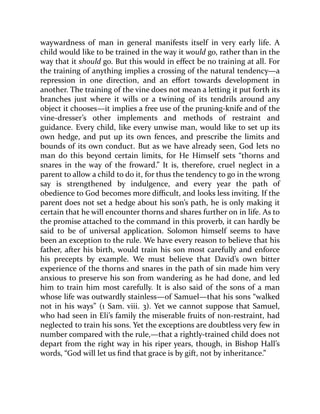 waywardness of man in general manifests itself in very early life. A
child would like to be trained in the way it would go, rather than in the
way that it should go. But this would in effect be no training at all. For
the training of anything implies a crossing of the natural tendency—a
repression in one direction, and an effort towards development in
another. The training of the vine does not mean a letting it put forth its
branches just where it wills or a twining of its tendrils around any
object it chooses—it implies a free use of the pruning-knife and of the
vine-dresser’s other implements and methods of restraint and
guidance. Every child, like every unwise man, would like to set up its
own hedge, and put up its own fences, and prescribe the limits and
bounds of its own conduct. But as we have already seen, God lets no
man do this beyond certain limits, for He Himself sets “thorns and
snares in the way of the froward.” It is, therefore, cruel neglect in a
parent to allow a child to do it, for thus the tendency to go in the wrong
say is strengthened by indulgence, and every year the path of
obedience to God becomes more difficult, and looks less inviting. If the
parent does not set a hedge about his son’s path, he is only making it
certain that he will encounter thorns and shares further on in life. As to
the promise attached to the command in this proverb, it can hardly be
said to be of universal application. Solomon himself seems to have
been an exception to the rule. We have every reason to believe that his
father, after his birth, would train his son most carefully and enforce
his precepts by example. We must believe that David’s own bitter
experience of the thorns and snares in the path of sin made him very
anxious to preserve his son from wandering as he had done, and led
him to train him most carefully. It is also said of the sons of a man
whose life was outwardly stainless—of Samuel—that his sons “walked
not in his ways” (1 Sam. viii. 3). Yet we cannot suppose that Samuel,
who had seen in Eli’s family the miserable fruits of non-restraint, had
neglected to train his sons. Yet the exceptions are doubtless very few in
number compared with the rule,—that a rightly-trained child does not
depart from the right way in his riper years, though, in Bishop Hall’s
words, “God will let us find that grace is by gift, not by inheritance.”
 