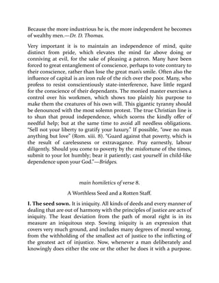 Because the more industrious he is, the more independent he becomes
of wealthy men.—Dr. D. Thomas.
Very important it is to maintain an independence of mind, quite
distinct from pride, which elevates the mind far above doing or
conniving at evil, for the sake of pleasing a patron. Many have been
forced to great entanglement of conscience, perhaps to vote contrary to
their conscience, rather than lose the great man’s smile. Often also the
influence of capital is an iron rule of the rich over the poor. Many, who
profess to resist conscientiously state-interference, have little regard
for the conscience of their dependants. The monied master exercises a
control over his workmen, which shows too plainly his purpose to
make them the creatures of his own will. This gigantic tyranny should
be denounced with the most solemn protest. The true Christian line is
to shun that proud independence, which scorns the kindly offer of
needful help; but at the same time to avoid all needless obligations.
“Sell not your liberty to gratify your luxury.” If possible, “owe no man
anything but love” (Rom. xiii. 8). “Guard against that poverty, which is
the result of carelessness or extravagance. Pray earnestly, labour
diligently. Should you come to poverty by the misfortune of the times,
submit to your lot humbly; bear it patiently; cast yourself in child-like
dependence upon your God.”—Bridges.
main homiletics of verse 8.
A Worthless Seed and a Rotten Staff.
I. The seed sown. It is iniquity. All kinds of deeds and every manner of
dealing that are out of harmony with the principles of justice are acts of
iniquity. The least deviation from the path of moral right is in its
measure an iniquitous step. Sowing iniquity is an expression that
covers very much ground, and includes many degrees of moral wrong,
from the withholding of the smallest act of justice to the inflicting of
the greatest act of injustice. Now, whenever a man deliberately and
knowingly does either the one or the other he does it with a purpose.
 