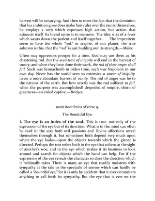 harvest will be unvarying. And then to meet the fact that the dominion
that his ambition gives does make him ruler over the saints themselves,
he employs a verb which expresses high action, but action that
exhausts itself. Its literal sense is to consume. The idea is as of a fever
which wears down the patient and itself together. . . . The impenitent
seem to have the whole “rod,” or sceptre, of our planet, the true
solution is this, that the “rod” is just budding out its strength.—Miller.
Often may oppressors prosper for a time. God may use them as his
chastening rod. But the seed-time of iniquity will end in the harvest of
vanity; and when they have done their work, the rod of their anger shall
fail. Such was Sennacherib in olden time, such was Napoleon in our
own day. Never has the world seen so extensive a sower of iniquity,
never a more abundant harvest of vanity. The rod of anger was he to
the nations of the earth. But how utterly was the rod suffered to fail,
when the purpose was accomplished! despoiled of empire, shorn of
greatness—an exiled captive.—Bridges.
main homiletics of verse 9.
The Bountiful Eye.
I. The eye is an index of the soul. This is true, not only of the
expression of the eye but of its direction. What is in the mind can often
be read in the eye; both evil passions and Divine affections reveal
themselves through it, but sometimes both depend very much upon
where the eye looks—upon the objects towards which the glance is
directed. Perhaps the text refers both to the eye that softens at the sight
of another’s woe, and to the eye which makes it its business to look
around and search for objects which the hand can help. For if the
expression of the eye reveals the character so does the direction which
it habitually takes. There is many an eye that readily moistens with
sympathy at the tale or the spectacle of sorrow which can hardly be
called a “bountiful eye,” for it is only by accident that it ever encounters
anything to call forth its sympathy. But the eye that is ever on the
 