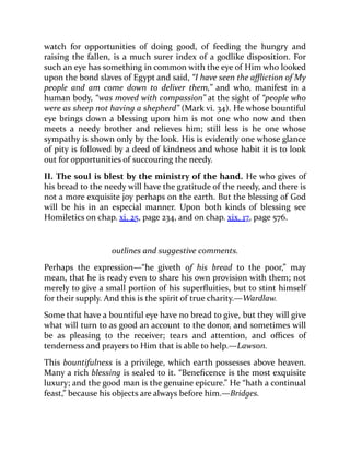 watch for opportunities of doing good, of feeding the hungry and
raising the fallen, is a much surer index of a godlike disposition. For
such an eye has something in common with the eye of Him who looked
upon the bond slaves of Egypt and said, “I have seen the affliction of My
people and am come down to deliver them,” and who, manifest in a
human body, “was moved with compassion” at the sight of “people who
were as sheep not having a shepherd” (Mark vi. 34). He whose bountiful
eye brings down a blessing upon him is not one who now and then
meets a needy brother and relieves him; still less is he one whose
sympathy is shown only by the look. His is evidently one whose glance
of pity is followed by a deed of kindness and whose habit it is to look
out for opportunities of succouring the needy.
II. The soul is blest by the ministry of the hand. He who gives of
his bread to the needy will have the gratitude of the needy, and there is
not a more exquisite joy perhaps on the earth. But the blessing of God
will be his in an especial manner. Upon both kinds of blessing see
Homiletics on chap. xi. 25, page 234, and on chap. xix. 17, page 576.
outlines and suggestive comments.
Perhaps the expression—“he giveth of his bread to the poor,” may
mean, that he is ready even to share his own provision with them; not
merely to give a small portion of his superfluities, but to stint himself
for their supply. And this is the spirit of true charity.—Wardlaw.
Some that have a bountiful eye have no bread to give, but they will give
what will turn to as good an account to the donor, and sometimes will
be as pleasing to the receiver; tears and attention, and offices of
tenderness and prayers to Him that is able to help.—Lawson.
This bountifulness is a privilege, which earth possesses above heaven.
Many a rich blessing is sealed to it. “Beneficence is the most exquisite
luxury; and the good man is the genuine epicure.” He “hath a continual
feast,” because his objects are always before him.—Bridges.
 