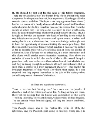 II. He should be cast out for the sake of his fellow-creatures.
There are certain diseases of the human body which are not only most
dangerous for the patient himself, but expose to a like danger all who
come in contact with him. The leper is not only a great sufferer himself,
but he is a centre of a deadly disease which will spread itself to those
with whom he dwells. It is therefore necessary to remove him from the
society of other men—so long as he is a leper he must dwell alone,
must be denied the privilege of citizenship and the joys of social life. So
it ought to be with the scorner—the habit of scoffing is one which is
very infectious—very easily communicated by one man to another; and
seeing that it is so soul-destructive, those who indulge in it ought not
to have the opportunity of communicating the moral pestilence. But
there is another aspect of leprosy which renders it necessary to isolate
as far as possible those who are suffering from it from the abodes of
other men. Even if it were not so infectious, it is most loathsome; and
this alone would render some separation necessary. Now, there are
societies of men in which the words of the scoffer would be quite
powerless to do harm—there are those whose love of that which is true
and holy is strong enough to withstand all such evil influence. But to
such men a scorner is a most repugnant character—they loathe his
irreverent treatment of that which is to them most sacred. It is not
required that they expose themselves to the pain of his society—they
are at liberty to cast him out of their midst.
outlines and suggestive comments.
There is no cure but “casting out.” Such men are the Jonahs of
churches, and of the coteries of social life. As long as they are there,
there will be nothing but the bluster and commotion of the storm
—“toiling in rowing,” incessant distress, vain exertion, and no progress.
The sea cannot “cease from its raging,” till they are thrown overboard.
—Wardlaw.
This thought occurs also in the Psalms (Ps. lxviii. 6). Only the
rebellious, says the Psalmist, shall come to mischief. There are, it is
 