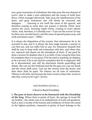 true, great mountains of wickedness; but take away this one element of
scorn—that is, make a man submissive and the causes of strife have
flown. Christ manages afterwards. Take away the rebelliousness of the
heart, and great monstrous sins will slowly be corrected and
disappear. . . . Scorning is not itself the cause of the quarrel, and
therefore ceasing to scorn does not remove it directly. Christ must
remove the cause. Scorning expels Christ. Ceasing to scorn admits
Christ. And, therefore, it is literally true—“Cast out the scorner (it may
be thine own scornful heart), and the cause of quarrel passes away, and
strife and shame cease.”—Miller.
It is always the disposition of the scorner, that wheresoever he is, he
scorneth to stay, and it is always the best usage towards a scorner to
cast him out, and not suffer him to stay. For whosoever keepeth him
shall be sure to keep strife and contention with him, and where they
are, reproach and shame are the attendants of them. If any good be
done a scorner he disdains that it is so little; if any wrong be done him
he complains that it is very great. If he be used in anything, he disdains
to be a servant; if he is not used he complains that he is neglected. Still
he is discontented, and still his discontent breeds quarrelling and
debate. But cast out the firebrand and the fire goes out; cast out Jonah
and the storm shall cease. Cast out the scorner from thy house, and
then there shalt be quiet. For whence are all suits of contention.
Whence is all strife, but because the heart scorns to bear this, scorns to
take that, scorns to let it go?—Jermin.
main homiletics of verse 11.
A Road to Royal Friendship.
I. The pure in heart deserve to be honoured with the friendship
of the king. Where there is purity of heart, the springs of moral life
are healthy—the whole man is an embodiment of truth and goodness.
Such a man is worthy of the honour and confidence of those who stand
in the highest positions, inasmuch as purity of heart belongs to the
 