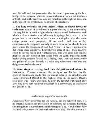 man himself, and is a possession that is counted precious by the best
beings in the universe, whereas power and rank are often but accidents
of birth, and in themselves alone are valueless in the sight of God, and
in the eyes of the greatest and noblest of His creatures.
II. The king consults his own interest when he shows favour to
such men. A man of pure heart is a great blessing to any community.
His very life is in itself a light which scatters moral darkness—a well
which makes a fertile spot wherever it springs forth. And it is in
proportion to the number of such men in a kingdom that the realm
enjoys peace and prosperity. If we could find any earthly
commonwealth composed entirely of such citizens, we should find a
place where the kingdom of God had “come”—a heaven upon earth.
But where there is purity of heart there is grace of lips—there is active
effort to spread truth and righteousness. The well does not confine
itself to the spot where it first issues from the earth, but sends forth
health-giving streams far and near. Seeing, then, that such men are the
real pillars of a state, he only is a wise king who seeks them out and
delights to do them honour.
III. Some kings have recognised their obligations and interest in
this matter. Pharaoh discerned the purity of Joseph’s heart by the
grace of his lips, and made him the second ruler in the kingdom, and
Darius promoted Daniel to the highest office in the realm. David’s
resolution was—“Mine eyes shall be upon the faithful of the land, that
they may dwell with me; he that walketh in a perfect way, he shall serve
me” (Psalm ci. 6).
outlines and suggestive comments.
Pureness of heart describes not the natural, but the renewed man. It is
no external varnish, no affectation of holiness; but sincerity, humility,
shrinking from sin, conformity to the image of God. He who hath fully
attained this pureness is before the throne of God. He who loveth it is
 