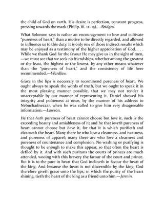 the child of God on earth. His desire is perfection, constant progress,
pressing towards the mark (Philip. iii. 12–15).—Bridges.
What Solomon says is rather an encouragement to love and cultivate
“pureness of heart,” than a motive to be directly regarded, and allowed
to influence us to this duty. It is only one of those indirect results which
may be enjoyed as a testimony of the higher approbation of God. . . .
While we thank God for the favour He may give us in the sight of men,
—we must see that we seek no friendships, whether among the greatest
or the least, the highest or the lowest, by any other means whatever
than the “pureness of heart,” and the consistency of life here
recommended.—Wardlaw.
Grace in the lips is necessary to recommend pureness of heart. We
ought always to speak the words of truth, but we ought to speak it in
the most pleasing manner possible, that we may not render it
unacceptable by our manner of representing it. Daniel showed his
integrity and politeness at once, by the manner of his address to
Nebuchadnezzar, when he was called to give him very disagreeable
information.—Lawson.
He that hath pureness of heart cannot choose but love it, such is the
exceeding beauty and amiableness of it; and he that loveth pureness of
heart cannot choose but have it, for that it is which purifieth and
cleanseth the heart. Many there be who love a cleanness, and neatness,
and pureness of apparel; many there are who love a clearness and
pureness of countenance and complexion. No washing or purifying is
thought to be enough to make this appear, so that often the heart is
defiled by it. And with such puritans the courts of princes are much
attended, wooing with this bravery the favour of the court and prince.
But it is to the pure in heart that God inclineth in favour the heart of
the king. And because the heart is not discernible by the king, God
therefore giveth grace unto the lips, in which the purity of the heart
shining, tieth the heart of the king as a friend unto him.—Jermin.
 