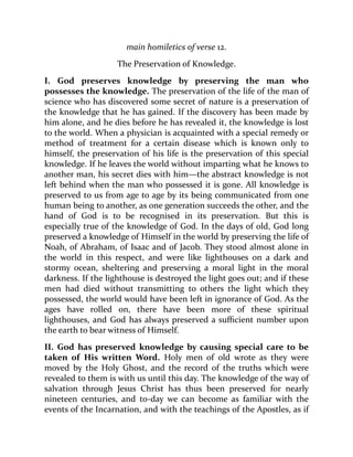 main homiletics of verse 12.
The Preservation of Knowledge.
I. God preserves knowledge by preserving the man who
possesses the knowledge. The preservation of the life of the man of
science who has discovered some secret of nature is a preservation of
the knowledge that he has gained. If the discovery has been made by
him alone, and he dies before he has revealed it, the knowledge is lost
to the world. When a physician is acquainted with a special remedy or
method of treatment for a certain disease which is known only to
himself, the preservation of his life is the preservation of this special
knowledge. If he leaves the world without imparting what he knows to
another man, his secret dies with him—the abstract knowledge is not
left behind when the man who possessed it is gone. All knowledge is
preserved to us from age to age by its being communicated from one
human being to another, as one generation succeeds the other, and the
hand of God is to be recognised in its preservation. But this is
especially true of the knowledge of God. In the days of old, God long
preserved a knowledge of Himself in the world by preserving the life of
Noah, of Abraham, of Isaac and of Jacob. They stood almost alone in
the world in this respect, and were like lighthouses on a dark and
stormy ocean, sheltering and preserving a moral light in the moral
darkness. If the lighthouse is destroyed the light goes out; and if these
men had died without transmitting to others the light which they
possessed, the world would have been left in ignorance of God. As the
ages have rolled on, there have been more of these spiritual
lighthouses, and God has always preserved a sufficient number upon
the earth to bear witness of Himself.
II. God has preserved knowledge by causing special care to be
taken of His written Word. Holy men of old wrote as they were
moved by the Holy Ghost, and the record of the truths which were
revealed to them is with us until this day. The knowledge of the way of
salvation through Jesus Christ has thus been preserved for nearly
nineteen centuries, and to-day we can become as familiar with the
events of the Incarnation, and with the teachings of the Apostles, as if
 