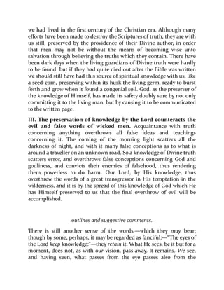 we had lived in the first century of the Christian era. Although many
efforts have been made to destroy the Scriptures of truth, they are with
us still, preserved by the providence of their Divine author, in order
that men may not be without the means of becoming wise unto
salvation through believing the truths which they contain. There have
been dark days when the living guardians of Divine truth were hardly
to be found; but if they had quite died out after the Bible was written
we should still have had this source of spiritual knowledge with us, like
a seed-corn, preserving within its husk the living germ, ready to burst
forth and grow when it found a congenial soil. God, as the preserver of
the knowledge of Himself, has made its safety doubly sure by not only
committing it to the living man, but by causing it to be communicated
to the written page.
III. The preservation of knowledge by the Lord counteracts the
evil and false words of wicked men. Acquaintance with truth
concerning anything overthrows all false ideas and teachings
concerning it. The coming of the morning light scatters all the
darkness of night, and with it many false conceptions as to what is
around a traveller on an unknown road. So a knowledge of Divine truth
scatters error, and overthrows false conceptions concerning God and
godliness, and convicts their enemies of falsehood, thus rendering
them powerless to do harm. Our Lord, by His knowledge, thus
overthrew the words of a great transgressor in His temptation in the
wilderness, and it is by the spread of this knowledge of God which He
has Himself preserved to us that the final overthrow of evil will be
accomplished.
outlines and suggestive comments.
There is still another sense of the words,—which they may bear;
though by some, perhaps, it may be regarded as fanciful:—“The eyes of
the Lord keep knowledge:”—they retain it. What He sees, be it but for a
moment, does not, as with our vision, pass away. It remains. We see,
and having seen, what passes from the eye passes also from the
 
