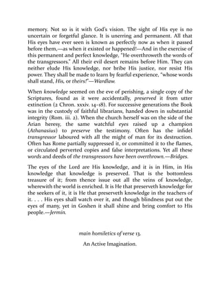 memory. Not so is it with God’s vision. The sight of His eye is no
uncertain or forgetful glance. It is unerring and permanent. All that
His eyes have ever seen is known as perfectly now as when it passed
before them,—as when it existed or happened!—And in the exercise of
this permanent and perfect knowledge, “He overthroweth the words of
the transgressors.” All their evil desert remains before Him. They can
neither elude His knowledge, nor bribe His justice, nor resist His
power. They shall be made to learn by fearful experience, “whose words
shall stand, His, or theirs!”—Wardlaw.
When knowledge seemed on the eve of perishing, a single copy of the
Scriptures, found as it were accidentally, preserved it from utter
extinction (2 Chron. xxxiv. 14–18). For successive generations the Book
was in the custody of faithful librarians, handed down in substantial
integrity (Rom. iii. 2). When the church herself was on the side of the
Arian heresy, the same watchful eyes raised up a champion
(Athanasius) to preserve the testimony. Often has the infidel
transgressor laboured with all the might of man for its destruction.
Often has Rome partially suppressed it, or committed it to the flames,
or circulated perverted copies and false interpretations. Yet all these
words and deeds of the transgressors have been overthrown.—Bridges.
The eyes of the Lord are His knowledge, and it is in Him, in His
knowledge that knowledge is preserved. That is the bottomless
treasure of it; from thence issue out all the veins of knowledge,
wherewith the world is enriched. It is He that preserveth knowledge for
the seekers of it, it is He that preserveth knowledge in the teachers of
it. . . . His eyes shall watch over it, and though blindness put out the
eyes of many, yet in Goshen it shall shine and bring comfort to His
people.—Jermin.
main homiletics of verse 13.
An Active Imagination.
 