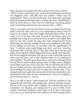 thing. Age has not changed. Men have stuck to it for near a century. . . .
“There is a lion” at the mercy-seat. So that the minister quits answering
the sluggard’s cavils, and tells each man plainly—“These cries are
symptomatic.” There is no lion in the case. And a heart that will shape
these phantoms would shape others, if these were laid. The difficulty is
sloth. In truth, there is a “lion,” but it is a bad heart, crouching against
itself, and lurking to destroy the poor unwary sinner.—Miller.
This is a very odd excuse for his laziness. Lions are seldom found in the
fields in the day time, and it is a very extraordinary thing if they be
found in the streets. Does the sluggard himself believe there is any
truth in it? If he does, why does he sleep in his house, since it is
possible that it may be set on fire by some accident in the night? Why
does he ever take a meal, for some have been choked by the bread
which they put into their mouths? When we are employed in the duties
of our calling, we need not vex ourselves with the apprehension of
lions. “I will give mine angels charge over thee,” says God, “and they
shall keep thee in all thy ways.” Thou shalt tread upon the lion and
adder, the young lion and the dragon shalt thou trample under thy feet.
But let the sluggard remember that there is a lion in that bed where he
dozes away his time, and in that chamber where he sits folding his
arms together. The devil goes about like a roaring lion seeking whom
he may devour, and he rejoices greatly when he lights upon a sluggard
for he looks upon him to be a sure prey. We are safe from the lions in
the way of duty, and never safe when we avoid it. Lions, when they met
David feeding his sheep, were torn in pieces by him like kids. A lion
unexpectedly came upon that young man of the sons of prophets, who
declined his duty when he was commanded to smite his neighbour,
and rent him in pieces.—Lawson.
Here is no talk of Satan, “that roaring lion” that lies couchant in the
sluggard’s bed with him, and prompts him to these senseless excuses.
Nor yet of the “Lion of the tribe of Judah,” who will one day send out
summonses for sleepers, and tearing the very caul of their hearts
asunder send them packing to their place in hell. But to hell never
came any as yet that had not some pretence for their coming hither.
 