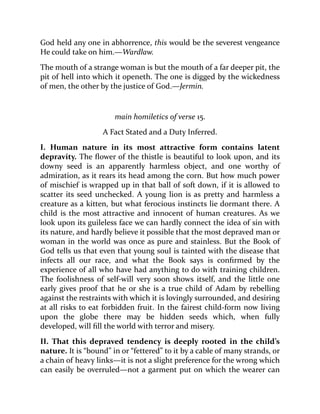 God held any one in abhorrence, this would be the severest vengeance
He could take on him.—Wardlaw.
The mouth of a strange woman is but the mouth of a far deeper pit, the
pit of hell into which it openeth. The one is digged by the wickedness
of men, the other by the justice of God.—Jermin.
main homiletics of verse 15.
A Fact Stated and a Duty Inferred.
I. Human nature in its most attractive form contains latent
depravity. The flower of the thistle is beautiful to look upon, and its
downy seed is an apparently harmless object, and one worthy of
admiration, as it rears its head among the corn. But how much power
of mischief is wrapped up in that ball of soft down, if it is allowed to
scatter its seed unchecked. A young lion is as pretty and harmless a
creature as a kitten, but what ferocious instincts lie dormant there. A
child is the most attractive and innocent of human creatures. As we
look upon its guileless face we can hardly connect the idea of sin with
its nature, and hardly believe it possible that the most depraved man or
woman in the world was once as pure and stainless. But the Book of
God tells us that even that young soul is tainted with the disease that
infects all our race, and what the Book says is confirmed by the
experience of all who have had anything to do with training children.
The foolishness of self-will very soon shows itself, and the little one
early gives proof that he or she is a true child of Adam by rebelling
against the restraints with which it is lovingly surrounded, and desiring
at all risks to eat forbidden fruit. In the fairest child-form now living
upon the globe there may be hidden seeds which, when fully
developed, will fill the world with terror and misery.
II. That this depraved tendency is deeply rooted in the child’s
nature. It is “bound” in or “fettered” to it by a cable of many strands, or
a chain of heavy links—it is not a slight preference for the wrong which
can easily be overruled—not a garment put on which the wearer can
 
