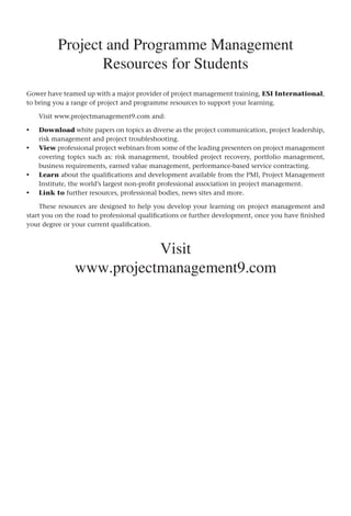 Project and Programme Management
Resources for Students
Gower have teamed up with a major provider of project management training, ESI International,
to bring you a range of project and programme resources to support your learning.
Visit www.projectmanagement9.com and:
Download white papers on topics as diverse as the project communication, project leadership,
risk management and project troubleshooting.
View professional project webinars from some of the leading presenters on project management
covering topics such as: risk management, troubled project recovery, portfolio management,
business requirements, earned value management, performance-based service contracting.
Learn about the qualifications and development available from the PMI, Project Management
Institute, the world’s largest non-profit professional association in project management.
Link to further resources, professional bodies, news sites and more.
These resources are designed to help you develop your learning on project management and
start you on the road to professional qualifications or further development, once you have finished
your degree or your current qualification.
Visit
www.projectmanagement9.com
•
•
•
•
 