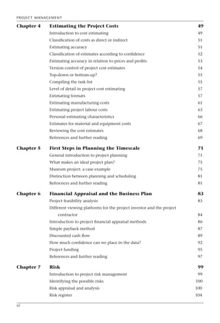 PROJECT MANAGEMENT
vi
Chapter 4 Estimating the Project Costs 49
Introduction to cost estimating 49
Classification of costs as direct or indirect 51
Estimating accuracy 51
Classification of estimates according to confidence 52
Estimating accuracy in relation to prices and profits 53
Version control of project cost estimates 54
Top-down or bottom-up? 55
Compiling the task list 55
Level of detail in project cost estimating 57
Estimating formats 57
Estimating manufacturing costs 61
Estimating project labour costs 63
Personal estimating characteristics 66
Estimates for material and equipment costs 67
Reviewing the cost estimates 68
References and further reading 69
Chapter 5 First Steps in Planning the Timescale 71
General introduction to project planning 71
What makes an ideal project plan? 75
Museum project: a case example 75
Distinction between planning and scheduling 81
References and further reading 81
Chapter 6 Financial Appraisal and the Business Plan 83
Project feasibility analysis 83
Different viewing platforms for the project investor and the project
contractor 84
Introduction to project financial appraisal methods 86
Simple payback method 87
Discounted cash flow 89
How much confidence can we place in the data? 92
Project funding 95
References and further reading 97
Chapter 7 Risk 99
Introduction to project risk management 99
Identifying the possible risks 100
Risk appraisal and analysis 100
Risk register 104
 