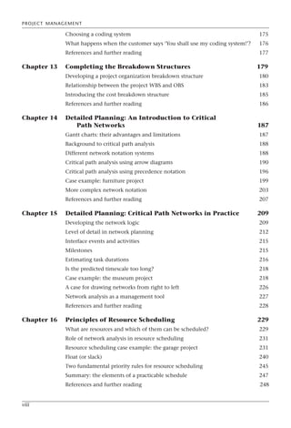 PROJECT MANAGEMENT
viii
Choosing a coding system 175
What happens when the customer says ‘You shall use my coding system!’? 176
References and further reading 177
Chapter 13 Completing the Breakdown Structures 179
Developing a project organization breakdown structure 180
Relationship between the project WBS and OBS 183
Introducing the cost breakdown structure 185
References and further reading 186
Chapter 14 Detailed Planning: An Introduction to Critical
Path Networks 187
Gantt charts: their advantages and limitations 187
Background to critical path analysis 188
Different network notation systems 188
Critical path analysis using arrow diagrams 190
Critical path analysis using precedence notation 196
Case example: furniture project 199
More complex network notation 203
References and further reading 207
Chapter 15 Detailed Planning: Critical Path Networks in Practice 209
Developing the network logic 209
Level of detail in network planning 212
Interface events and activities 215
Milestones 215
Estimating task durations 216
Is the predicted timescale too long? 218
Case example: the museum project 218
A case for drawing networks from right to left 226
Network analysis as a management tool 227
References and further reading 228
Chapter 16 Principles of Resource Scheduling 229
What are resources and which of them can be scheduled? 229
Role of network analysis in resource scheduling 231
Resource scheduling case example: the garage project 231
Float (or slack) 240
Two fundamental priority rules for resource scheduling 245
Summary: the elements of a practicable schedule 247
References and further reading 248
 