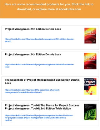 Here are some recommended products for you. Click the link to
download, or explore more at ebookultra.com
Project Management 9th Edition Dennis Lock
https://ebookultra.com/download/project-management-9th-edition-dennis-
lock-2/
Project Management 9th Edition Dennis Lock
https://ebookultra.com/download/project-management-9th-edition-dennis-
lock/
The Essentials of Project Management 2 Sub Edition Dennis
Lock
https://ebookultra.com/download/the-essentials-of-project-
management-2-sub-edition-dennis-lock/
Project Management Toolkit The Basics for Project Success
Project Management Toolkit 2nd Edition Trish Melton
https://ebookultra.com/download/project-management-toolkit-the-basics-
for-project-success-project-management-toolkit-2nd-edition-trish-
melton/
 