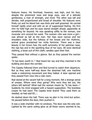 features heavy. His forehead, however, was high, and his face,
despite the prominent nose and large eyes, was of a delicate
gentleness; a man of strength, and mind. The other was tall and
slender, well proportioned and broad of shoulder. His features were
finely cut and his blond hair was thick and well groomed. He carried
himself rigidly erect and with an air of suppressed feeling. His firm
chin he held high and his eyes stared straight ahead, apparently at
something far beyond. He was speaking softly to the woman, one
muscular arm around her waist. The woman—she was more a girl—
was almost as tall as the man. Her hips were narrow and her
shoulders wide, but the fullness of her breast and her rhythmic,
animal grace proclaimed her richly feminine. There was a clear
beauty in her brown hair, the swift symmetry of her patrician nose,
the ripe lips and in the sparkling blue of her eyes. All wore identical
clothing, a loose suit of thin cloth; sandles upon their feet.
They passed Rod without a glance. But as they passed the woman
spoke.
"It has been worth it—" Rod heard her say and they marched in the
building and down the corridor.
The Capeks followed them and Rod turned to watch their departure.
But as they were half-way down the deserted hall, one machine
made a restraining movement and they halted. A door opened and
they passed from view into a side room.
Rod stared at the vacant hall for a long moment, felt a strange sense
of unease. Where were they going? Why were they led out, the
others left behind? What had the woman meant by "It has been—"
Suddenly his mind snapped with a hazard supposition. The brainless
corpse he had seen! The Capeks bred brains! They used them as
needed; so had said 83....
He dashed down the hall. There was no plan in his mind but action.
He paused before the door, then pushed in.
It was a wide chamber with no windows. The door was the only exit.
Lighted by the same ceiling glow as all these rooms seemed to be,
 