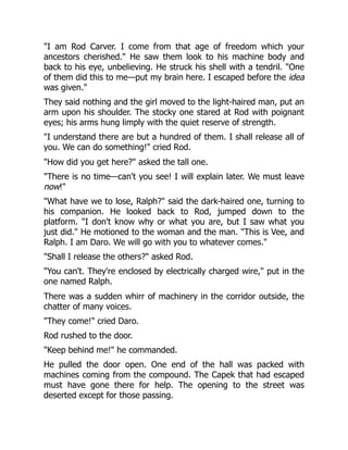 "I am Rod Carver. I come from that age of freedom which your
ancestors cherished." He saw them look to his machine body and
back to his eye, unbelieving. He struck his shell with a tendril. "One
of them did this to me—put my brain here. I escaped before the idea
was given."
They said nothing and the girl moved to the light-haired man, put an
arm upon his shoulder. The stocky one stared at Rod with poignant
eyes; his arms hung limply with the quiet reserve of strength.
"I understand there are but a hundred of them. I shall release all of
you. We can do something!" cried Rod.
"How did you get here?" asked the tall one.
"There is no time—can't you see! I will explain later. We must leave
now!"
"What have we to lose, Ralph?" said the dark-haired one, turning to
his companion. He looked back to Rod, jumped down to the
platform. "I don't know why or what you are, but I saw what you
just did." He motioned to the woman and the man. "This is Vee, and
Ralph. I am Daro. We will go with you to whatever comes."
"Shall I release the others?" asked Rod.
"You can't. They're enclosed by electrically charged wire," put in the
one named Ralph.
There was a sudden whirr of machinery in the corridor outside, the
chatter of many voices.
"They come!" cried Daro.
Rod rushed to the door.
"Keep behind me!" he commanded.
He pulled the door open. One end of the hall was packed with
machines coming from the compound. The Capek that had escaped
must have gone there for help. The opening to the street was
deserted except for those passing.
 